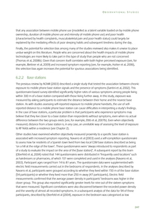 OBSERVATIONAL STUDIES

that any association between mobile phone use (modelled as a latent variable loaded on by mobile phone
ownership, duration of mobile phone use and intensity of mobile phone use) and poor health
(characterised by health complaints, musculoskeletal pain and poor health status) could largely be
explained by the mediating effects of poor sleeping habits and subsequent tiredness during the day.
Finally, the potential for selection bias among many of the studies reviewed also makes it unwise to place
undue weight on this literature. People who are concerned about the health impacts of mobile phone
technologies are more likely to take part in this type of study than people who are not concerned
(Thomas et al, 2008b). Given that concern itself correlates with both higher perceived exposure (see, for
example, Blettner et al, 2009) and increased symptom reporting (see, for example, Hutter et al, 2006),
this selection bias again increases the potential for spurious associations being identified.

6.2.2 Base stations
The previous review by AGNIR (2003) described a single study that tested the association between chronic
exposure to mobile phone base station signals and the presence of symptoms (Santini et al, 2002). This
questionnaire-based survey identified significantly higher rates of various symptoms among people living
within 300 m of a base station compared with those living further away. In this study, exposure was
measured by asking participants to estimate the distance between their home and the nearest base
station. As with studies assessing self-reported exposure to mobile phone handsets, the use of selfreported distance to a mobile phone base station can cause difficulties in interpreting a study’s findings.
In the case of base stations, a particular problem is that participants who experience symptoms may
believe that they live closer to a base station than respondents without symptoms, even when no actual
difference between the two groups exists (see, for example, Eltiti et al, 2007b). Even when objectively
measured, distance from a base station is, in any case, an unreliable way of assessing the level of exposure
to RF fields within a residence (see Chapter 2).
Other studies have examined whether objectively measured proximity to a specific base station is
associated with increased symptom reporting. Navarro et al (2003) used a self-completion questionnaire
to assess how far residents of a Spanish town lived from two local GSM base stations described as being
‘on a hill at the edge of the town’. These questionnaires were ‘always introduced to respondents as part
of a study to evaluate the impact on the area of the [base station]’. A subsequent report by this team
(Oberfeld et al, 2004) noted that 144 questionnaires were distributed in ‘frequently used locations’ such
as hairdressers or pharmacies, of which 101 were completed and used in the analyses (Navarro et al,
2003). Participant ages ranged from 14 to 81 years. The questionnaire data were supplemented with
electric field measurements carried out in the bedrooms of respondents. In the analyses described by
Navarro et al, participants were grouped according to whether they lived within 150 m of the base station
(54 participants) or whether they lived more than 250 m away (47 participants). Electric field
measurements confirmed that the average power density in participants’ bedrooms was higher in the
closer group. This group also reported significantly greater levels for nine out of the sixteen symptoms
that were measured. Significant correlations were also discovered between the recorded power density
and the severity of almost all recorded symptoms. In a subsequent analysis of the data for 94 of these
participants, described by Oberfeld et al (2004), exposure in the bedroom was categorised as low

247

 