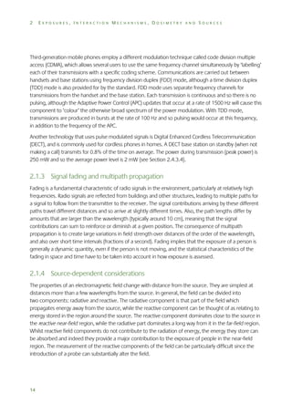 2

EXPOSURES, INTERACTION MECHANISMS, DOSIMETRY AND SOURCES

Third-generation mobile phones employ a different modulation technique called code division multiple
access (CDMA), which allows several users to use the same frequency channel simultaneously by ‘labelling’
each of their transmissions with a specific coding scheme. Communications are carried out between
handsets and base stations using frequency division duplex (FDD) mode, although a time division duplex
(TDD) mode is also provided for by the standard. FDD mode uses separate frequency channels for
transmissions from the handset and the base station. Each transmission is continuous and so there is no
pulsing, although the Adaptive Power Control (APC) updates that occur at a rate of 1500 Hz will cause this
component to ‘colour’ the otherwise broad spectrum of the power modulation. With TDD mode,
transmissions are produced in bursts at the rate of 100 Hz and so pulsing would occur at this frequency,
in addition to the frequency of the APC.
Another technology that uses pulse modulated signals is Digital Enhanced Cordless Telecommunication
(DECT), and is commonly used for cordless phones in homes. A DECT base station on standby (when not
making a call) transmits for 0.8% of the time on average. The power during transmission (peak power) is
250 mW and so the average power level is 2 mW (see Section 2.4.3.4).

2.1.3 Signal fading and multipath propagation
Fading is a fundamental characteristic of radio signals in the environment, particularly at relatively high
frequencies. Radio signals are reflected from buildings and other structures, leading to multiple paths for
a signal to follow from the transmitter to the receiver. The signal contributions arriving by these different
paths travel different distances and so arrive at slightly different times. Also, the path lengths differ by
amounts that are larger than the wavelength (typically around 10 cm), meaning that the signal
contributions can sum to reinforce or diminish at a given position. The consequence of multipath
propagation is to create large variations in field strength over distances of the order of the wavelength,
and also over short time intervals (fractions of a second). Fading implies that the exposure of a person is
generally a dynamic quantity, even if the person is not moving, and the statistical characteristics of the
fading in space and time have to be taken into account in how exposure is assessed.

2.1.4 Source-dependent considerations
The properties of an electromagnetic field change with distance from the source. They are simplest at
distances more than a few wavelengths from the source. In general, the field can be divided into
two components: radiative and reactive. The radiative component is that part of the field which
propagates energy away from the source, while the reactive component can be thought of as relating to
energy stored in the region around the source. The reactive component dominates close to the source in
the reactive near-field region, while the radiative part dominates a long way from it in the far-field region.
Whilst reactive field components do not contribute to the radiation of energy, the energy they store can
be absorbed and indeed they provide a major contribution to the exposure of people in the near-field
region. The measurement of the reactive components of the field can be particularly difficult since the
introduction of a probe can substantially alter the field.

14

 