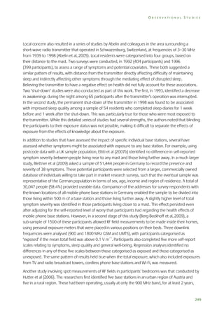 OBSERVATIONAL STUDIES

Local concern also resulted in a series of studies by Abelin and colleagues in the area surrounding a
short-wave radio transmitter that operated in Schwazenburg, Switzerland, at frequencies of 3–30 MHz
from 1939 to 1998 (Abelin et al, 2005). Local residents were categorised into four groups, based on
their distance to the mast. Two surveys were conducted, in 1992 (404 participants) and 1996
(399 participants), to assess a range of symptoms and potential covariates. These both suggested a
similar pattern of results, with distance from the transmitter directly affecting difficulty of maintaining
sleep and indirectly affecting other symptoms through the mediating effect of disrupted sleep.
Believing the transmitter to have a negative effect on health did not fully account for these associations.
Two ‘shut-down’ studies were also conducted as part of this work. The first, in 1993, identified a decrease
in awakenings during the night among 65 participants after the transmitter’s operation was interrupted.
In the second study, the permanent shut-down of the transmitter in 1998 was found to be associated
with improved sleep quality among a sample of 54 residents who completed sleep diaries for 1 week
before and 1 week after the shut-down. This was particularly true for those who were most exposed to
the transmitter. While this detailed series of studies had several strengths, the authors noted that blinding
the participants to their exposure status was not possible, making it difficult to separate the effects of
exposure from the effects of knowledge about the exposure.
In addition to studies that have assessed the impact of specific individual base stations, several have
assessed whether symptoms might be associated with exposure to any base station. For example, using
postcode data with a UK sample population, Eltiti et al (2007b) identified no difference in self-reported
symptom severity between people living near to any mast and those living further away. In a much larger
study, Blettner et al (2009) asked a sample of 51,444 people in Germany to record the presence and
severity of 38 symptoms. These potential participants were selected from a larger, commercially owned
database of individuals willing to take part in market research surveys, such that the eventual sample was
representative of the German population in terms of sex, age, income and region of residence. A total of
30,047 people (58.4%) provided useable data. Comparison of the addresses for survey respondents with
the known locations of all mobile phone base stations in Germany enabled the sample to be divided into
those living within 500 m of a base station and those living further away. A slightly higher level of total
symptom severity was identified in those participants living closer to a mast. This effect persisted even
after adjusting for the self-reported level of worry that participants had regarding the health effects of
mobile phone base stations. However, in a second stage of this study (Berg-Beckhoff et al, 2009), a
sub-sample of 1500 of these participants allowed RF field measurements to be made inside their homes,
using personal exposure meters that were placed in various positions on their beds. Three downlink
frequencies were analysed (900 and 1800 MHz GSM and UMTS), with participants categorised as
‘exposed’ if the mean total field was above 0.1 V m–1. Participants also completed five more self-report
scales relating to symptoms, sleep quality and general well-being. Regression analyses identified no
differences in any of these five scales between those categorised as exposed and those categorised as
unexposed. The same pattern of results held true when the total exposure, which also included exposures
from TV and radio broadcast towers, cordless phone base stations and Wi-Fi, was measured.
Another study involving spot measurements of RF fields in participants’ bedrooms was that conducted by
Hutter et al (2006). The researchers first identified five base stations in an urban region of Austria and
five in a rural region. These had been operating, usually at only the 900 MHz band, for at least 2 years,

249

 