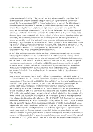 6

SYMPTOMS IN HUMANS

had provoked no protests by the local community and were not near to another base station. Local
residents were then randomly selected to take part in the study. Slightly fewer than 60% of those
contacted in the urban region, and 68% in the rural region, elected to take part. The 336 participants
completed questionnaires relating to their level of concern about the adverse health effects of base
stations, the severity of fourteen symptoms, and eight measures of subjective sleep quality. The
researchers measured high frequency electromagnetic fields in the bedroom, with homes categorised
according to whether the maximum exposure from the local base station of the power densities across
all mobile phone frequencies was ≤0.1, 0.1–0.5 or >0.5 mW m–2. Some concern about base stations was
recorded by 35% of urban respondents and 39% of rural respondents. A highly significant effect of
concern was found for overall sleep quality, with more concerned participants reporting worse sleep.
Controlling for age, sex, regular mobile phone use and concern, participants whose bedrooms fell into the
high exposure category were more likely to report headaches, with a relative risk of 3.1 (95% CI 1.2–7.7),
cold hands or feet (RR 2.6, 95% CI 1.2–5.7), or difficulty concentrating (RR 2.6, 95% CI 1.1–6.1)
compared with those whose bedrooms had the lowest exposure.
All of the base station studies discussed so far have based their exposure assessments on the distance
between a participant’s home and the nearest mast, or on RF field measurements obtained within a
participant’s bedroom. In practice, however, most of the exposure to RF fields that an individual receives
over the course of a day is likely to come from other sources: from their mobile phone, for example, or
from sources encountered while travelling (Frei et al, 2009b). Accurate assessment of the impact of
RF fields on self-reported symptoms requires that these other exposures are taken into consideration.
The relatively recent development of personal exposure meters that can be worn by a participant
over an extended period of time has allowed newer studies to assess the impact of total exposures
more accurately.
In the largest of these studies, Thomas et al (2010b) used personal exposure meters with samples of
8–12 year old children and 13–17 year old adolescents in order to assess the association between overall
exposure to the RF fields from 900 and 1800 MHz GSM, UMTS, DECT and 2400 MHz WLAN frequencies,
and mental health symptoms and behaviours. Mental health was assessed using five self-report and
parental-report scales, encompassing emotional symptoms, conduct problems, hyperactivity,
peer-relationship problems and prosocial behaviour. Exposure was assessed over a single 24-hour period
for each participant. In total, 1484 children and 1508 adolescents were included in the analyses, out of
5870 eligible children and adolescents who were originally randomly selected from the registration offices
of four Bavarian cities. Adolescents whose exposure was in the highest quartile for the sample exhibited
more behavioural problems than other adolescents (OR 2.2, 95% CI 1.1–4.5). Greater conduct problems
were seen in both children (OR 2.9, 95% CI 1.4–5.9) and adolescents (OR 3.7, 95% CI 1.6–8.4) who were
in the top quartile for exposure. These associations were adjusted for possible confounders such as age,
sex, education level, environmental worry, self-reported mobile and cordless phone use, and self-reported
distance from home to the nearest phone mast. Given that removing self-reported exposure variables
from the analyses did not affect the results, it seems unlikely that these results reflect the fact that
behavioural problems may simply cause children to use their mobile phones more. However, behavioural
problems might be associated with a greater tendency to frequent areas where there are higher levels of
RF fields (such as shopping malls, trains or buses) and to avoid areas with low levels of RF fields (such as

250

 