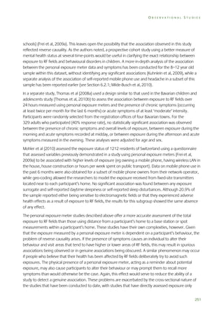 OBSERVATIONAL STUDIES

schools) (Frei et al, 2009a). This leaves open the possibility that the association observed in this study
reflected reverse causality. As the authors noted, a prospective cohort study using a better measure of
mental health status at several time-points would be useful in clarifying the exact relationship between
exposure to RF fields and behavioural disorders in children. A more in-depth analysis of the association
between the personal exposure meter data and symptoms has been conducted for the 8–12 year old
sample within this dataset, without identifying any significant associations (Kuhnlein et al, 2009), while a
separate analysis of the association of self-reported mobile phone use and headache in a subset of this
sample has been reported earlier (see Section 6.2.1; Milde-Busch et al, 2010).
In a separate study, Thomas et al (2008a) used a design similar to that used in the Bavarian children and
adolescents study (Thomas et al, 2010b) to assess the association between exposure to RF fields over
24 hours measured using personal exposure meters and the presence of chronic symptoms (occurring
at least twice per month for the last 6 months) or acute symptoms of at least ‘moderate’ intensity.
Participants were randomly selected from the registration offices of four Bavarian towns. For the
329 adults who participated (40% response rate), no statistically significant association was observed
between the presence of chronic symptoms and overall levels of exposure, between exposure during the
morning and acute symptoms recorded at midday, or between exposure during the afternoon and acute
symptoms measured in the evening. These analyses were adjusted for age and sex.
Mohler et al (2010) assessed the exposure status of 1212 residents of Switzerland using a questionnaire
that assessed variables previously demonstrated in a study using personal exposure meters (Frei et al,
2009a) to be associated with higher levels of exposure (eg owning a mobile phone, having wireless LAN in
the house, house construction or hours per week spent on public transport). Data on mobile phone use in
the past 6 months were also obtained for a subset of mobile phone owners from their network operator,
while geo-coding allowed the researchers to model the exposure received from fixed-site transmitters
located near to each participant’s home. No significant association was found between any exposure
surrogate and self-reported daytime sleepiness or self-reported sleep disturbances. Although 20.9% of
the sample reported either being sensitive to electromagnetic fields or that they experienced adverse
health effects as a result of exposure to RF fields, the results for this subgroup showed the same absence
of any effect.
The personal exposure meter studies described above offer a more accurate assessment of the total
exposure to RF fields than those using distance from a participant’s home to a base station or spot
measurements within a participant’s home. These studies have their own complexities, however. Given
that the exposure measured by a personal exposure meter is dependent on a participant’s behaviour, the
problem of reverse causality arises. If the presence of symptoms causes an individual to alter their
behaviour and visit areas that tend to have higher or lower areas of RF fields, this may result in spurious
associations being observed or in genuine associations being obscured. A similar phenomenon may occur
if people who believe that their health has been affected by RF fields deliberately try to avoid such
exposures. The physical presence of a personal exposure meter, acting as a reminder about potential
exposure, may also cause participants to alter their behaviour or may prompt them to recall more
symptoms than would otherwise be the case. Again, this effect would serve to reduce the ability of a
study to detect a genuine association. These problems are exacerbated by the cross-sectional nature of
the studies that have been conducted to date, with studies that have directly assessed exposure only
251

 