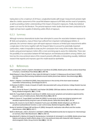 6

SYMPTOMS IN HUMANS

having done so for a maximum of 24 hours. Longitudinal studies with longer measurement periods might
allow for a better assessment of the causal link between exposure to RF fields and the onset of symptoms,
as well as providing a better understanding of the impact of long-term exposures. Finally, low statistical
power is an issue for this literature. The personal exposure meter studies that have been conducted so far
might not have been capable of detecting subtle effects of exposure.

6.2.3 Summary
Although numerous observational studies have attempted to assess the association between exposure to
RF fields and symptoms, many of these have suffered from important methodological deficits. In
particular, the common reliance upon self-report exposure measures or limited spot measurements within
a single place in the home, together with the frequent failure to account for potentially important
confounders, makes it impossible to draw any firm conclusions from many of the studies. More recent
studies using personal exposure meters offer a more promising way to assess the relationship. These raise
the possibility of an association between RF field exposure and behavioural problems among children, but
here too the cross-sectional nature of the research presents difficulties in interpreting causality. Additional
research that expands and improves upon this model would be worthwhile.

6.3

References

Aalto S, Haarala C, Brück A, Sipilä H, Hämäläinen H and Rinne JO (2006). Mobile phone affects cerebral blood flow
in humans. J Cereb Blood Flow Metab, 26(7), 885–90.
Abdel-Rassoul G, Abou El-Fateh O, Abou Salem M, Michael A, Farahat F, El-Batanouny M and Salem E (2007).
Neurobehavioral effects among inhabitants around mobile phone base stations. Neurotoxicology, 28(2),
434–40.
Abelin T, Altpeter E and Röösli M (2005). Sleep disturbances in the vicinity of the short-wave broadcast
transmitter Schwarzenburg. Somnologie, 9, 203–9.
Al-Khamees N (2007). A study in Kuwait of health risks associated with using cell phones. College Student Journal,
41(1), 187–202.
Augner C, Florian M, Pauser G, Oberfeld G and Hacker GW (2009). GSM base stations: short-term effects on wellbeing. Bioelectromagnetics, 30(1), 73–80.
Balik HH, Turgut-Balik D, Balikci K and Ozcan IC (2005). Some ocular symptoms and sensations experienced by
long term users of mobile phones. Pathol Biol (Paris), 53(2), 88–91.
Balikci K, Ozcan IC, Turgut-Balik D and Balik HH (2005) A survey study on some neurological symptoms and
sensation experienced by long term users of mobile phones. Pathol Biol (Paris), 53(1), 30–34.
Bamiou DE, Ceranic B, Cox R, Watt H, Chadwick P and Luxon LM (2008). Mobile telephone use effects on
peripheral audiovestibular function: a case–control study. Bioelectromagnetics, 29(2), 108–17.
Barsky AJ, Saintfort R, Rogers MP and Borus JF (2002). Nonspecific medication side effects and the nocebo
phenomenon. JAMA, 287(5), 622–7.
Barth A, Maritczak L, Valic E, Konnaris C and Wolf C (2000). [Pseudostenocardia due to exposure to ‘electrosmog’]
[in German]. Dtsch Med Wochenschr, 125(27), 830–32.
Berg-Beckhoff G, Blettner M, Kowall B, Breckenkamp J, Schlehofer B, Schmiedel S, et al (2009). Mobile phone base
stations and adverse health effects: phase 2 of a cross-sectional study with measured radio frequency
electromagnetic fields. Occup Environ Med, 66(2), 124–30.

252

 