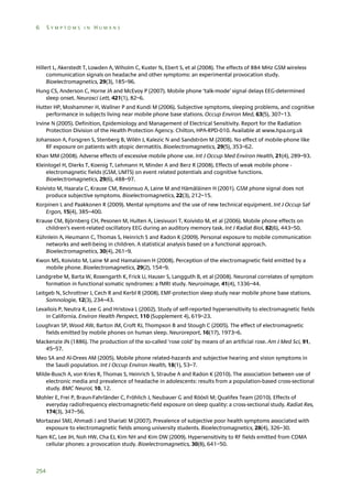 6

SYMPTOMS IN HUMANS

Hillert L, Akerstedt T, Lowden A, Wiholm C, Kuster N, Ebert S, et al (2008). The effects of 884 MHz GSM wireless
communication signals on headache and other symptoms: an experimental provocation study.
Bioelectromagnetics, 29(3), 185–96.
Hung CS, Anderson C, Horne JA and McEvoy P (2007). Mobile phone ‘talk-mode’ signal delays EEG-determined
sleep onset. Neurosci Lett, 421(1), 82–6.
Hutter HP, Moshammer H, Wallner P and Kundi M (2006). Subjective symptoms, sleeping problems, and cognitive
performance in subjects living near mobile phone base stations. Occup Environ Med, 63(5), 307–13.
Irvine N (2005). Definition, Epidemiology and Management of Electrical Sensitivity. Report for the Radiation
Protection Division of the Health Protection Agency. Chilton, HPA-RPD-010. Available at www.hpa.org.uk
Johansson A, Forsgren S, Stenberg B, Wilén J, Kalezic N and Sandström M (2008). No effect of mobile-phone like
RF exposure on patients with atopic dermatitis. Bioelectromagnetics, 29(5), 353–62.
Khan MM (2008). Adverse effects of excessive mobile phone use. Int J Occup Med Environ Health, 21(4), 289–93.
Kleinlogel H, Dierks T, Koenig T, Lehmann H, Minder A and Berz R (2008). Effects of weak mobile phone electromagnetic fields (GSM, UMTS) on event related potentials and cognitive functions.
Bioelectromagnetics, 29(6), 488–97.
Koivisto M, Haarala C, Krause CM, Revonsuo A, Laine M and Hämäläinen H (2001). GSM phone signal does not
produce subjective symptoms. Bioelectromagnetics, 22(3), 212–15.
Korpinen L and Paakkonen R (2009). Mental symptoms and the use of new technical equipment. Int J Occup Saf
Ergon, 15(4), 385–400.
Krause CM, Björnberg CH, Pesonen M, Hulten A, Liesivuori T, Koivisto M, et al (2006). Mobile phone effects on
children’s event-related oscillatory EEG during an auditory memory task. Int J Radiat Biol, 82(6), 443–50.
Kühnlein A, Heumann C, Thomas S, Heinrich S and Radon K (2009). Personal exposure to mobile communication
networks and well-being in children. A statistical analysis based on a functional approach.
Bioelectromagnetics, 30(4), 261–9.
Kwon MS, Koivisto M, Laine M and Hamalainen H (2008). Perception of the electromagnetic field emitted by a
mobile phone. Bioelectromagnetics, 29(2), 154–9.
Landgrebe M, Barta W, Rosengarth K, Frick U, Hauser S, Langguth B, et al (2008). Neuronal correlates of symptom
formation in functional somatic syndromes: a fMRI study. Neuroimage, 41(4), 1336–44.
Leitgeb N, Schrottner J, Cech R and Kerbl R (2008). EMF-protection sleep study near mobile phone base stations.
Somnologie, 12(3), 234–43.
Levallois P, Neutra R, Lee G and Hristova L (2002). Study of self-reported hypersensitivity to electromagnetic fields
in California. Environ Health Perspect, 110 (Supplement 4), 619–23.
Loughran SP, Wood AW, Barton JM, Croft RJ, Thompson B and Stough C (2005). The effect of electromagnetic
fields emitted by mobile phones on human sleep. Neuroreport, 16(17), 1973–6.
Mackenzie JN (1886). The production of the so-called ‘rose cold’ by means of an artificial rose. Am J Med Sci, 91,
45–57.
Meo SA and Al-Drees AM (2005). Mobile phone related-hazards and subjective hearing and vision symptoms in
the Saudi population. Int J Occup Environ Health, 18(1), 53–7.
Milde-Busch A, von Kries R, Thomas S, Heinrich S, Straube A and Radon K (2010). The association between use of
electronic media and prevalence of headache in adolescents: results from a population-based cross-sectional
study. BMC Neurol, 10, 12.
Mohler E, Frei P, Braun-Fahrländer C, Fröhlich J, Neubauer G and Röösli M; Qualifex Team (2010). Effects of
everyday radiofrequency electromagnetic-field exposure on sleep quality: a cross-sectional study. Radiat Res,
174(3), 347–56.
Mortazavi SMJ, Ahmadi J and Shariati M (2007). Prevalence of subjective poor health symptoms associated with
exposure to electromagnetic fields among university students. Bioelectromagnetics, 28(4), 326–30.
Nam KC, Lee JH, Noh HW, Cha EJ, Kim NH and Kim DW (2009). Hypersensitivity to RF fields emitted from CDMA
cellular phones: a provocation study. Bioelectromagnetics, 30(8), 641–50.

254

 