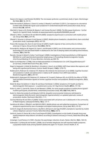 REFERENCES

Navarro EA, Segura J and Portoles M (2003). The microwave syndrome: a preliminary study in Spain. Electromagn
Biol Med, 22(2–3), 161–9.
Nieto-Hernandez R, Williams J, Cleare AJ, Landau S, Wessely S and Rubin GJ (2011). Can exposure to a terrestrial
trunked radio (TETRA)-like signal cause symptoms? A randomised double-blind provocation study. Occup
Environ Med, 68, 339–44.
Oberfeld G, Navarro EA, Portoles M, Maestu C and Gomez-Perreta C (2004). The Microwave Syndrome – Further
Aspects of a Spanish Study. Available at www.powerwatch.org.uk/pdfs/20040809_kos.pdf
Oftedal G, Wilen J, Sandstrom M and Mild KH (2000). Symptoms experienced in connection with mobile phone
use. Occup Med, 50(4), 237–45.
Oftedal G, Straume A, Johnsson A and Stovner LJ (2007). Mobile phone headache: a double-blind, sham-controlled
provocation study. Cephalalgia, 27(5), 447–55.
Preece AW, Georgiou AG, Dunn EJ and Farrow SC (2007). Health response of two communities to military
antennae in Cyprus. Occup Environ Med, 64(6), 402–8.
Punamäki RL, Wallenius M, Nygård CH, Saarni L and Rimpelä A (2007). Use of information and communication
technology (ICT) and perceived health in adolescence: the role of sleeping habits and waking-time tiredness.
J Adolesc, 30(4), 569–85.
Raczek J, Runow K, Oetzel H, Gailus T and Herget I (2000). Investigations of electrosensitivity to a GSM signal at
900 MHz for a self-reported electrosensitive target group. In Proceedings Bioelectromagnetics Society
22nd Annual Meeting, 9–16 June, München, Germany, pp 269–70.
Radon K and Maschke C (1998). Gibt es Elektrosensibilität im D-Netzbereich: Ein 3-AFC Doppelblindversuch?
[in German]. Umwelt Med Forsch Prax, 3(3), 125–9.
Regel SJ, Negovetic S, Röösli M, Berdiñas V, Schuderer J, Huss A, et al (2006). UMTS base station-like exposure, well
being and cognitive performance. Environ Health Perspect, 114(8), 1270–75.
Riddervold IS, Pedersen GF, Andersen NT, Pedersen AD, Andersen JB, Zachariae R, et al (2008). Cognitive function
and symptoms in adults and adolescents in relation to RF radiation from UMTS base stations.
Bioelectromagnetics, 29(4), 257–67.
Riddervold IS, Kjaergaard SK, Pedersen GF, Andersen NT, Franek O, Pedersen AD, et al (2010). No effect of TETRA
hand portable transmission signals on human cognitive function and symptoms. Bioelectromagnetics, 31(5),
380–90.
Röösli M, Moser M, Baldinini Y, Meier M and Braun-Fahrländer C (2004). Symptoms of ill health ascribed to
electromagnetic field exposure – a questionnaire survey. Int J Hyg Environ Health, 207(2), 141–50.
Rubin GJ, Hahn G, Everitt BS, Cleare AJ and Wessely S (2006). Are some people sensitive to mobile phone signals?
A within-participants, double-blind, randomised provocation study. BMJ, 332(7546), 886–9.
Rubin GJ, Nieto-Hernandez R and Wessely S (2010). Idiopathic environmental intolerance attributed to
electromagnetic fields (formerly ‘electromagnetic hypersensitivity’): an updated systematic review of
provocation studies. Psychosom Med, 3(1), 1–11.
Sanchez-Martinez M and Otero A (2009). Factors associated with cell phone use in adolescents in the community
of Madrid (Spain). Cyberpsychol Behav, 12(2), 131–7.
Sandstrom M, Wilen J, Oftedal G and Mild KH (2001). Mobile phone use and subjective symptoms. Comparison of
symptoms experienced by users of analogue and digital mobile phones. Occup Med, 51(1), 25–35.
Santini R, Seigne M, Bonhomme-Faivre L, Bouffet S, Defrasne E and Sage M (2001). [Symptoms reported by mobile
cellular telephone users] [in French]. Pathol Biol (Paris), 49(3), 222–6.
Santini R, Santini P, Danze JM, Le Ruz P and Seigne M (2002). [Investigation on the health of people living near
mobile telephone relay stations: I/Incidence according to distance and sex] [in French]. Pathol Biol (Paris), 50,
369–73.
Schweiger A and Parducci A (1981). Nocebo: the psychologic induction of pain. Pavlov J Biol Sci, 16(3), 140–43.
Soderqvist F, Carlberg M and Hardell L (2008). Use of wireless telephones and self-reported health symptoms:
a population-based study among Swedish adolescents aged 15–19 years. Environ Health, 7, 18.

255

 