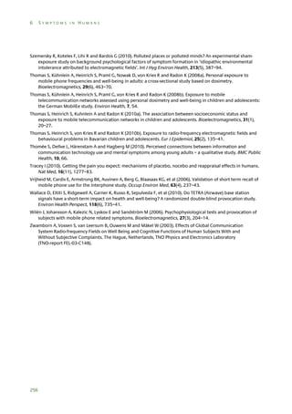 6

SYMPTOMS IN HUMANS

Szemersky R, Koteles F, Lihi R and Bardos G (2010). Polluted places or polluted minds? An experimental shamexposure study on background psychological factors of symptom formation in ‘idiopathic environmental
intolerance attributed to electromagnetic fields’. Int J Hyg Environ Health, 213(5), 387–94.
Thomas S, Kühnlein A, Heinrich S, Praml G, Nowak D, von Kries R and Radon K (2008a). Personal exposure to
mobile phone frequencies and well-being in adults: a cross-sectional study based on dosimetry.
Bioelectromagnetics, 29(6), 463–70.
Thomas S, Kühnlein A, Heinrich S, Praml G, von Kries R and Radon K (2008b). Exposure to mobile
telecommunication networks assessed using personal dosimetry and well-being in children and adolescents:
the German MobilEe study. Environ Health, 7, 54.
Thomas S, Heinrich S, Kuhnlein A and Radon K (2010a). The association between socioeconomic status and
exposure to mobile telecommunication networks in children and adolescents. Bioelectromagnetics, 31(1),
20–27.
Thomas S, Heinrich S, von Kries R and Radon K (2010b). Exposure to radio-frequency electromagnetic fields and
behavioural problems in Bavarian children and adolescents. Eur J Epidemiol, 25(2), 135–41.
Thomée S, Dellve L, Härenstam A and Hagberg M (2010). Perceived connections between information and
communication technology use and mental symptoms among young adults – a qualitative study. BMC Public
Health, 10, 66.
Tracey I (2010). Getting the pain you expect: mechanisms of placebo, nocebo and reappraisal effects in humans.
Nat Med, 16(11), 1277–83.
Vrijheid M, Cardis E, Armstrong BK, Auvinen A, Berg G, Blaasaas KG, et al (2006). Validation of short term recall of
mobile phone use for the Interphone study. Occup Environ Med, 63(4), 237–43.
Wallace D, Eltiti S, Ridgewell A, Garner K, Russo R, Sepulveda F, et al (2010). Do TETRA (Airwave) base station
signals have a short-term impact on health and well-being? A randomized double-blind provocation study.
Environ Health Perspect, 118(6), 735–41.
Wilén J, Johansson A, Kalezic N, Lyskov E and Sandström M (2006). Psychophysiological tests and provocation of
subjects with mobile phone related symptoms. Bioelectromagnetics, 27(3), 204–14.
Zwamborn A, Vossen S, van Leersum B, Ouwens M and Mäkel W (2003). Effects of Global Communication
System Radio-frequency Fields on Well Being and Cognitive Functions of Human Subjects With and
Without Subjective Complaints. The Hague, Netherlands, TNO Physics and Electronics Laboratory
(TNO-report FEL-03-C148).

256

 