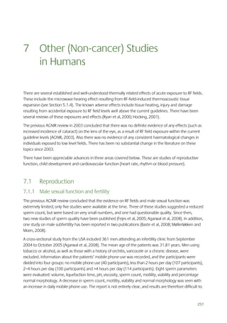 7 Other (Non-cancer) Studies
in Humans
There are several established and well-understood thermally related effects of acute exposure to RF fields.
These include the microwave hearing effect resulting from RF-field-induced thermoacoustic tissue
expansion (see Section 5.1.4). The known adverse effects include tissue heating, injury and damage
resulting from accidental exposure to RF field levels well above the current guidelines. There have been
several reviews of these exposures and effects (Ryan et al, 2000; Hocking, 2001).
The previous AGNIR review in 2003 concluded that there was no definite evidence of any effects (such as
increased incidence of cataract) on the lens of the eye, as a result of RF field exposure within the current
guideline levels (AGNIR, 2003). Also there was no evidence of any consistent haematological changes in
individuals exposed to low level fields. There has been no substantial change in the literature on these
topics since 2003.
There have been appreciable advances in three areas covered below. These are studies of reproductive
function, child development and cardiovascular function (heart rate, rhythm or blood pressure).

7.1

Reproduction

7.1.1 Male sexual function and fertility
The previous AGNIR review concluded that the evidence on RF fields and male sexual function was
extremely limited; only five studies were available at the time. Three of these studies suggested a reduced
sperm count, but were based on very small numbers, and one had questionable quality. Since then,
two new studies of sperm quality have been published (Fejes et al, 2005; Agarwal et al, 2008). In addition,
one study on male subfertility has been reported in two publications (Baste et al, 2008; Møllerløkken and
Moen, 2008).
A cross-sectional study from the USA included 361 men attending an infertility clinic from September
2004 to October 2005 (Agarwal et al, 2008). The mean age of the patients was 31.81 years. Men using
tobacco or alcohol, as well as those with a history of orchitis, varicocele or a chronic disease, were
excluded. Information about the patients’ mobile phone use was recorded, and the participants were
divided into four groups: no mobile phone use (40 participants), less than 2 hours per day (107 participants),
2–4 hours per day (100 participants) and >4 hours per day (114 participants). Eight sperm parameters
were evaluated: volume, liquefaction time, pH, viscosity, sperm count, motility, viability and percentage
normal morphology. A decrease in sperm count, motility, viability and normal morphology was seen with
an increase in daily mobile phone use. The report is not entirely clear, and results are therefore difficult to

257

 