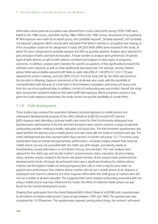 7

OTHER (NON-CANCER) STUDIES IN HUMANS

Information about paternal occupation was obtained from census data; births during 1976–1985 were
linked to the 1980 census, and births during 1986–1995 to the 1990 census. Assessment of occupational
RF field exposure was made by an expert group, into ‘probably exposed’, ‘possibly exposed’, and ‘probably
not exposed’ categories. Births records were excluded if the father’s identify or occupation was missing, or
if the occupation could not be categorised. In total, 541,593 births (49%) were included in the study, of
which 5% were categorised as probably exposed and 26% as possibly exposed. Analyses were adjusted for
year and place of birth, and level of education. A large number of analyses were performed: 24 specific
types of birth defects, as well as birth defects combined and analyses of other types of pregnancy
outcomes. In addition, analyses were repeated for specific occupations. A few significantly increased risk
estimates were reported, as well as a few significantly decreased risks. For example, among children
whose father was probably exposed to RF fields an odds ratio (OR) of 1.08 (95% CI 1.03–1.15) was
observed for preterm delivery, and 0.63 (95% CI 0.41–0.97) for total cleft lip. No effect was found on
the sex ratio in offspring. Exposure assessment in the study was very crude, with the possibility of
misclassification both because of a mismatch in time between conception and census (±5 years), and
from the use of occupational titles. In addition, control of confounding was very limited. Overall, the study
does not provide consistent evidence that paternal RF field exposure affects pregnancy outcome but,
given the crude exposure assessment, the study cannot rule out the possibility of a small effect.

7.1.5 Child development
Three studies have assessed the association between prenatal exposure to mobile phones and
subsequent developmental progress of the child. Vrijheid et al (2010) recruited 657 women
(60% response rate) attending a primary health-care centre for their first-trimester ultrasound scan.
Questionnaires administered in the first and third trimesters were used to measure a range of potential
confounding variables relating to health, education and social class. The third trimester questionnaire also
asked whether the woman used a mobile phone and how many calls she made or received each day. The
child’s development was then assessed when they reached 14 months old (range 12–17 months) using
standardised tests of mental and psychomotor performance. Univariate analysis showed that maternal
mobile phone use was not associated with the child’s sex, birth weight, prematurity, weeks of
breastfeeding, nursery attendance or cord blood mercury concentration. The main analyses were
adjusted for the child’s age and sex, the mother’s socioeconomic status, education, IQ and smoking
status, whether anyone smoked in the home and which member of the research team performed the
developmental checks. Amongst all participants there was a significant tendency for children whose
mothers had the highest mobile use during pregnancy (five calls or more a day) to score lower on
psychomotor performance than children whose mothers did not use a mobile phone at all. However, a
subsequent test found no evidence of a dose-response effect when the small group of mothers who did
not use a mobile at all were excluded. This suggested that some residual confounding associated with not
using a mobile phone may have influenced the results. No effect of maternal mobile phone use was
found for the mental development scores.
Drawing their participants from the Danish National Birth Cohort, Divan et al (2008) sent a questionnaire
to all mothers of children who turned 7 years of age between 1997 and 1999. The questionnaire was
completed by 13,159 women. This questionnaire assessed, among other things, the mother’s self-report
260

 