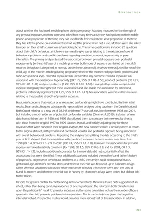 REPRODUCTION

about whether she had used a mobile phone during pregnancy. As proxy measures for the strength of
any prenatal exposure, mothers were also asked how many times a day they had spoken on their mobile
phone, what proportion of the time they had used hands-free equipment, what proportion of the time
they had left the phone on and where they had kept the phone when not in use. Mothers were also asked
to report on their child’s current use of a mobile phone. The same questionnaire included 25 questions
about their child’s behaviour, which were summed to give scores relating to the existence of overall
behavioural problems and specific problems regarding emotions, conduct, hyperactivity or peer
interaction. The primary analyses tested the association between prenatal exposure only, postnatal
exposure only (ie the child’s use of a mobile phone) or both types of exposure combined on the child’s
reported behaviour (categorised as normal, borderline or abnormal). Analyses were adjusted for sex of the
child, age of the mother, smoking during pregnancy, whether the mother had psychiatric problems and
socio-occupational level. Postnatal exposure was unrelated to any outcome. Prenatal exposure was
associated with the existence of hyperactivity (OR 1.29, 95% CI 1.08–1.53), conduct problems (OR 1.21,
95% CI 1.05–1.40) and peer problems (1.27, 95% CI 1.06–1.52). Having both prenatal and postnatal
exposure marginally strengthened these associations and also made the association for emotional
problems statistically significant (OR 1.25, 95% CI 1.07–1.47). No associations were found for measures
relating to the possible strength of prenatal exposure.
Because of concerns that residual or unmeasured confounding might have contributed to their initial
results, Divan and colleagues subsequently repeated their analyses using data from the Danish National
Birth Cohort relating to a new set of 28,745 children of 7 years of age, born between 1998 and 2001,
but including a much wider set of potential confounder variables (Divan et al, 2010). Inclusion of new
data from children born in 1998 and 1999 also allowed them to compare their new results directly
with those from the original 1997 to 1999 dataset. Overall, and initially adjusting only for those
covariates that were present in their original analyses, the new dataset showed a similar pattern of results
to the original dataset, with prenatal and combined prenatal and postnatal exposure being associated
with overall behavioural problems. Repeating the analyses but splitting the data according to the child’s
year of birth showed that the association with combined exposure became weaker over time, from
1998 (OR 3.4, 95% CI 1.5–7.9) to 2001 (OR 1.4, 95% CI 1.1–1.8). However, the association for prenatal
exposure remained relatively consistent (for 1998, OR 1.5, 95% CI 0.6–3.8, and for 2001, OR 1.3,
95% CI 1.1–1.7). Including additional covariates for the new data did not substantially affect the
associations that were identified. These additional covariates included the mother’s and father’s history
of psychiatric, cognitive or behavioural problems as a child, the family’s social-occupational status,
gestational age, mother’s prenatal stress and whether the child was breastfed up to 6 months of age.
Other potential covariates such as the reported number of hours the mother spent with the child at
6 and 18 months and whether the child was in nursery by 18 months of age were tested but did not add
to the model.
Despite the greater control for confounding in this second study, these results are only suggestive of an
effect, rather than being conclusive evidence of one. In particular, the reliance in both Danish studies
upon the participants’ recall for prenatal exposure and for some covariates such as the number of hours
spent with the child presents problems in interpretation. This is particularly true given the large time
intervals involved. Prospective studies would provide a more robust test of this association. In addition,

261

 