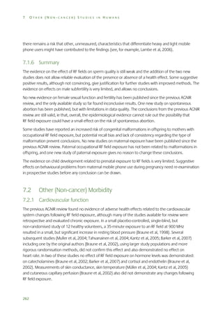 7

OTHER (NON-CANCER) STUDIES IN HUMANS

there remains a risk that other, unmeasured, characteristics that differentiate heavy and light mobile
phone users might have contributed to the findings (see, for example, Lambe et al, 2006).

7.1.6 Summary
The evidence on the effect of RF fields on sperm quality is still weak and the addition of the two new
studies does not allow reliable evaluation of the presence or absence of a health effect. Some suggestive
positive results, although not convincing, give justification for further studies with improved methods. The
evidence on effects on male subfertility is very limited, and allows no conclusions.
No new evidence on female sexual function and fertility has been published since the previous AGNIR
review, and the only available study so far found inconclusive results. One new study on spontaneous
abortion has been published, but with limitations in data quality. The conclusions from the previous AGNIR
review are still valid, ie that, overall, the epidemiological evidence cannot rule out the possibility that
RF field exposure could have a small effect on the risk of spontaneous abortion.
Some studies have reported an increased risk of congenital malformations in offspring to mothers with
occupational RF field exposure, but potential recall bias and lack of consistency regarding the type of
malformation prevent conclusions. No new studies on maternal exposure have been published since the
previous AGNIR review. Paternal occupational RF field exposure has not been related to malformations in
offspring, and one new study of paternal exposure gives no reason to change these conclusions.
The evidence on child development related to prenatal exposure to RF fields is very limited. Suggestive
effects on behavioural problems from maternal mobile phone use during pregnancy need re-examination
in prospective studies before any conclusion can be drawn.

7.2

Other (Non-cancer) Morbidity

7.2.1 Cardiovascular function
The previous AGNIR review found no evidence of adverse health effects related to the cardiovascular
system changes following RF field exposure, although many of the studies available for review were
retrospective and evaluated chronic exposure. In a small placebo-controlled, single-blind, but
non-randomised study of 12 healthy volunteers, a 35-minute exposure to an RF field at 900 MHz
resulted in a small, but significant increase in resting blood pressure (Braune et al, 1998). Several
subsequent studies (Muller et al, 2004; Tahvanainen et al, 2004; Kantz et al, 2005; Barker et al, 2007)
including one by the original authors (Braune et al, 2002), using larger study populations and more
rigorous randomisation methods, did not confirm this effect and also demonstrated no effect on
heart rate. In two of these studies no effect of RF field exposure on hormone levels was demonstrated:
on catecholamines (Braune et al, 2002; Barker et al, 2007) and cortisol and endothelin (Braune et al,
2002). Measurements of skin conductance, skin temperature (Müller et al, 2004; Kantz et al, 2005)
and cutaneous capillary perfusion (Braune et al, 2002) also did not demonstrate any changes following
RF field exposure.

262

 