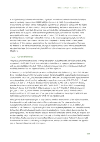 OTHER (NON-CANCER) MORBIDITY

A study of healthy volunteers demonstrated a significant increase in cutaneous microperfusion of the
external ear during exposure to a GSM RF field (Monfrecola et al, 2004). Sequential perfusion
measurements were taken with no mobile phone against the ear, followed by contact with the mobile
phone whilst turned off, then turned on, turned on and receiving, and then in reverse order, to a final
measurement with no contact. It is unclear how well blinded the participants were to the state of the
phone during the study and a wide baseline range of normal perfusion values was recorded. There
were significant increases in perfusion as a result of contact (+61%), with the phone turned on
(+132%) and when receiving (+158%) which reversed as the phone was progressively turned off and
removed from contact with the ear. Vasodilatation in response to heating related to both phone
contact and RF field exposure was considered the most likely reason for the observations. There was
no evidence of any adverse health effects. Changes in regional cerebral blood flow related to RF field
exposure have been demonstrated using both PET and infrared spectroscopy and are discussed in
Chapter 5.

7.2.2 Other morbidity
The previous AGNIR report reviewed a retrospective cohort study of hospital admissions and disability
compensation in 20,000 US servicemen with high potential for radar exposure, and a similar number
with low potential (Robinette et al, 1980), as well as reviewing several other, miscellaneous studies of
morbidity, but these did not suggest any effect of RF field exposure.
A Danish cohort study of 420,095 people with a mobile phone subscription during 1982–1995 followed
these individuals through 2003 for hospital contacts (Schüz et al, 2009): hospital inpatient episodes were
ascertained for 1982–1993, and all hospital contacts for 1994–2003. In comparison with expectations from
general population rates, the cohort had weakly increased risks for migraine (1.2, 95% CI 1.1–1.3) and
vertigo (1.1, 95% CI 1.1–1.2) and decreased risks for dementia (0.7 for each of Alzheimer’s disease,
vascular dementia and other dementia, with 95% CIs of 0.6–0.9, 0.5–0.9 and 0.6–0.8, respectively),
Parkinson’s disease (0.8, 95% CI 0.7–0.9) and epilepsy in men (0.7, 95% CI 0.7–0.7) but not women
(1.1, 95% CI 0.9–1.2), and no relations for amyotrophic lateral sclerosis (ALS) or multiple sclerosis.
Analyses restricted to 10 or more years of use gave similar results except for vertigo, for which risk was
not increased, and Parkinson’s disease, for which risk was not decreased.
Although the study had the strengths of large size and unbiased ascertainment of the exposure variable,
limitations of the study make interpretation of the results uncertain. The cohort was based on
subscriptions for, not use of, a mobile phone, with potential misclassification of use. In addition, the
members of the cohort had a higher average income than the general population, and therefore are likely
to have had different behaviour (eg with respect to smoking) and income-related disease risks than the
general population. The disease outcome assessed depended on hospital referral, which, for migraine and
vertigo especially, might only have occurred for a small, potentially selected, proportion of individuals with
the condition. Finally, prodromal symptoms of conditions such as dementia or Parkinson’s disease might
have reduced the likelihood of starting mobile phone use, and hence artefactually reduced the apparent
risks of these conditions in mobile phone users.

263

 
