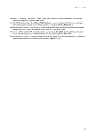 REFERENCES

Robinette CD, Silverman C and Jablon S (1980). Effects upon health of occupational exposure to microwave
radiation (RADAR). Am J Epidemiol, 112, 39–53.
Ryan KL, D’Andrea JA, Jauchem JR and Mason PA (2000). Radio frequency radiation of millimeter wave length:
potential occupational safety issues relating to surface heating. Health Phys, 78(2), 170–81.
Schüz J, Waldemar G, Olsen JH and Johansen C (2009). Risks for central nervous system diseases among mobile
phone subscribers: a Danish retrospective cohort study. PLoS One, 4(2), e4389.
Tahvanainen K, Niño J, Halonen P, Kuusela T, Laitinen T, Länsimies E, et al (2004). Cellular phone use does not
acutely affect blood pressure or heart rate of humans. Bioelectromagnetics, 25(2), 73–83.
Vrijheid M, Martinez D, Forns J, Guxens M, Julvez J, Ferrer M and Sunyer J (2010). Prenatal exposure to cell phone
use and neurodevelopment at 14 months. Epidemiology, 21(2), 259–62.

265

 