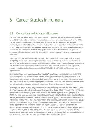 8 Cancer Studies in Humans
8.1

Occupational and Avocational Exposures

The previous AGNIR review (AGNIR, 2003) summarised occupational and avocational studies published
up to 2002, which had examined risks in relation to exposures, in some instances, as early as the 1950s.
The literature had concentrated particularly on brain tumour and leukaemia risks and, although
significantly raised risks had been found in some studies, there was no consistent evidence of raised risks
for any cancer site. There were methodological weaknesses in many of the studies, especially in exposure
assessment, and AGNIR concluded that although the literature did not indicate that occupational
exposure to RF fields affected cancer risk, it also did not give strong evidence against the existence of
such a risk.
There have been few subsequent studies, and they do not alter this conclusion (see Table 8.1). Berg
et al (2006), in data from a German population-based case–control study, found no significant risk of
glioma or meningioma from occupational RF field exposure, based on self-reports of work in occupational
activities where such exposure occurred or was likely to have occurred. There was a non-significant
increase in risk (standardised incidence ratio, SIR, of 1.39, 95% CI 0.67–2.88) for 10 or more years of
high exposure.
A population-based case–control study of non-Hodgkin’s lymphoma in Australia (Karipidis et al, 2007)
found no significant risk or trend in risk in relation to occupational RF field exposure as assessed by a
job-exposure matrix applied to self-reported job history. There was a non-significant risk, based on small
numbers, in the highest exposure category (odds ratio, OR, of 3.15, 95% CI 0.63–15.87), where exposure
was categorised by multiplying together the estimated degree and duration of exposure.
A retrospective cohort study of Belgian male military personnel compared mortality from 1968–2004 in
4417 men who served in anti-aircraft radar units at some time during 1963–1994, with that in 2932 men
who worked in the same geographical area in military units not equipped with radar (Degrave et al,
2009). The radar used had an average radiated power of about 1.5 kW and peak power in pulses of about
500 kW, and also emitted ionising radiation. Exposure levels in typical job locations were modelled to be
in the range 10–500 V m–1. There was no significant difference in overall mortality between these groups
or trend in mortality with longer service in the radar-equipped units. The only specific cause with raised
risk for exposed men was neoplasms (relative risk, RR, of 1.23, 95% CI 1.03–1.47) and within this
lymphohaematopoietic neoplasms (RR 7.22, 95% CI 1.09–47.9) and eye, brain and other nervous system
neoplasms (RR 2.71, 95% CI 0.42–17.49). Using the most recent year of national mortality statistics,
rather than the unexposed group, as the comparison, however, the standardised mortality ratio for cancer
was decreased – to 0.76 for the radar group and 0.62 for the non-radar group.

266

 