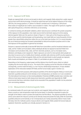 2

EXPOSURES, INTERACTION MECHANISMS, DOSIMETRY AND SOURCES

2.1.5 Exposure to RF fields
People are exposed both at home and at work to electric and magnetic fields arising from a wide range of
sources that use RF electrical energy. It should be noted that even at the highest frequency of the range,
300 GHz, the energy quantum, h f, where h is Planck’s constant and f is frequency, is still around
three orders of magnitude too small to cause ionisation in matter. This region of the spectrum, together
with optical frequencies, is therefore referred to as non-ionising.
In contrast to ionising and ultraviolet radiations, where natural sources contribute the greater proportion
of the exposure to the population, man-made sources tend to dominate exposure to time-varying
electromagnetic fields over the spectrum shown in Figure 2.1. Over parts of the frequency spectrum,
such as those used for electrical power and broadcasting, man-made fields are many thousands of times
greater than natural fields arising from either the sun or the Earth (see Section 2.4.1). In recent decades
the use of electrical energy has increased substantially for telecommunications purposes and it is clear
that exposure of the population in general has increased.
Everyone is exposed continually to low level RF fields from transmitters used for broadcast television and
radio, and for mobile communications. Many individuals will also be exposed to low level fields from
microwave communications links, radar, and from domestic products, such as microwave ovens,
televisions and display screen equipment. Higher exposures can arise for short periods when people are
very close to sources such as mobile phone handsets, portable radio antennas and RF security equipment.
Some of the sources of electromagnetic fields and the estimated levels to which people are exposed,
both at work and elsewhere, are shown in Table 2.2, and details are given in Section 2.4.
Depending on the frequency, output power and the distance from the RF source, direct or indirect
coupling into the human body can occur. The result of this coupling can be the induction of fields and,
consequently, currents inside the body, or a rise in local or whole-body temperature. A more detailed
explanation of the interaction between RF fields and the human body is given in Section 2.2.
For exposure assessment purposes, both physical quantities of the electromagnetic fields (E, H and S) and
dosimetric quantities (induced current density or rise in temperature, see Section 2.2.1) are considered.
The International Commission on Non-Ionizing Radiation Protection (ICNIRP) provides basic restriction and
reference level values based on both physical and dosimetric quantities (see Appendix B). ICNIRP
recommends that these restrictions should not be exceeded if the population’s health is to be protected
from non-ionising radiation.

2.1.6 Measurement of electromagnetic fields
As mentioned earlier, RF sources give rise to electric and magnetic fields and these fields in turn can
induce currents or raise temperature inside the human body. It is therefore important to assess the
strength of the fields in order to protect the body from harmful effects. The physical quantities (E and H,
and to some extent the induced current) can be directly measured outside the body, while the dosimetric
quantities (induced current density or rise in temperature) are mainly assessed by indirect means inside
the body. Here the methods used to measure electric and magnetic fields outside the human body are
explained. Dosimetric quantities are critically assessed in Section 2.3.
16

 