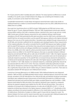 RESIDENCE NEAR RF TRANSMITTERS

the 10-year period for which mortality data were collected. The study reported no differences in overall
mortality or for specific causes of death between the villages, but considering the limitations in data
quality, no conclusions can be drawn from these results.
Considerable improvements in study design and exposure assessment were made in two studies on
childhood leukaemia in relation to environmental RF field exposure (Ha et al, 2007, 2008; Merzenich et al,
2008; Schüz et al, 2008).
One study from South Korea (Ha et al, 2007) included 1928 leukaemia and 956 brain tumour cases
below the age of 15 years, diagnosed between 1993 and 1999. Hospital-based controls were selected
among children visiting a clinic with a respiratory disease, matched to the cases on age and sex. In total,
3082 controls were included. Exposure assessment for each individual child was made through
calculations of the RF fields generated by AM radio transmitters near the child’s home, estimated as the
total RF field from all nearby transmitters, and the peak RF field exposure defined as the highest estimated
exposure from any one of the nearby transmitters. Calculations were validated through measurements of
the RF fields, and correction coefficients for the calculations were developed based on these measurements.
In their original publication, the authors concluded that the total RF field exposure was highly correlated
with the peak RF field exposure, and therefore they only performed analyses based on the total RF field.
A letter to the editor by Schüz and colleagues identified some improbable results for lymphocytic leukaemia
(Schüz et al, 2008), and in their reply the authors presented results for both the total and peak RF field
exposure (Ha et al, 2008). For the total RF field exposure, there was no association between childhood
leukaemia and estimated RF fields, with an odds ratio of 0.83 (95% CI 0.63–1.08) in the highest exposure
quartile (≥916.96 mV m–1) for all leukaemia combined, and no associations were seen for lymphocytic or
myelocytic leukaemia separately. For the peak RF field, no increased risk was observed for all leukaemia
combined, but for lymphocytic leukaemia the odds ratio in the highest exposure quartile (≥608.35 mV m–1)
was 1.40 (95% CI 1.04–1.88). However, for myelocytic leukaemia, a statistically significantly reduced risk
was observed (OR 0.63, 95% CI 0.41–0.97). There was a borderline statistically significantly increased
odds ratio for all leukaemia combined among children living in homes within 2 km from a transmitter, but
also a significantly reduced odds ratio for children living at a distance between 2 and 4 km. There were no
associations between RF field exposure and childhood brain tumours.
A study from Germany (Merzenich et al, 2008) included 1959 childhood leukaemia cases diagnosed
between 1984 and 2003, and 5848 population-based controls. Individual exposure assessment was made
through calculations of the RF field exposure from AM and FM radio and television broadcast transmitters.
Calculations were validated through measurements of the RF fields (Schmiedel et al, 2009) and results
showed that estimated and measured fields were highly correlated (Spearman rank correlation = 0.80).
Exposure levels below the 90th percentile of the exposure distribution were regarded as unexposed,
whereas the exposed categories were divided into the ≥90–<95 and ≥95 percentiles. There were no
indications of increased risk of childhood leukaemia. An odds ratio of 0.86 (95% CI 0.67–1.11) for all
leukaemia combined was observed in the highest exposure category (0.683 V m–1). Stratification of the
analyses according to time period revealed no difference in the results before and after the introduction
of mobile phones. Restriction of analyses to children aged 0–4 years did not change the results. The
distance between the home and the nearest transmitter was not associated with childhood leukaemia; for
living within 2 km of a transmitter the odds ratio was 1.04 (95% CI 0.65–1.67).
269

 