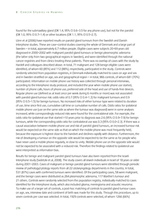 8

CANCER STUDIES IN HUMANS

found for the submaxillary gland (OR 1.4, 95% CI 0.6–3.5 for any phone use), but not for the parotid
(OR 1.0, 95% CI 0.7–1.4) or other locations (OR 1.1, 95% CI 0.5–2.7).
Lönn et al (2006) have reported results on parotid gland tumours from the Swedish and Danish
Interphone studies. These are case–control studies covering the whole of Denmark and a large part of
Sweden – in total, approximately 6.7 million people. Eligible cases were subjects 20–69 years old
diagnosed in 2000–2002 with malignant parotid gland tumours or benign pleomorphic adenoma
(the latter only from two geographical regions in Sweden), and were identified through the national
cancer registries and from clinics treating these patients. There was no overlap of cases with the study by
Hardell and colleagues described above. In total, 71 malignant and 128 benign eligible cases were
identified, of whom 60 (85%) and 112 (88%), respectively, participated in the study. Controls were
randomly selected from population registries, in Denmark individually matched to cases on age and sex
and in Sweden stratified on age, sex and geographical region – in total, 966 controls, of whom 681 (70%)
participated. Information on mobile phone use history was collected through personal interviews,
according to the Interphone study protocol, and included the year when mobile phone use started,
number of phone calls, hours of phone use, preferred side of the head and use of hands-free devices.
Regular phone use (defined as at least once per week during 6 months or more) was not associated
with parotid gland tumour risk: odds ratio of 0.7 (95% CI 0.4–1.3) for malignant tumours and 0.9
(95% CI 0.5–1.5) for benign tumours. No increased risks of either tumour type were related to duration
of use, time since first use, cumulative call time or cumulative number of calls. Odds ratios for ipsilateral
mobile phone use (use on the same side as where the tumour was diagnosed) were in some analyses
increased, while correspondingly reduced risks were found for the contralateral side. For example, the
odds ratio for ipsilateral use that started >10 years prior to diagnosis was 2.6 (95% CI 0.9–7.9) for benign
tumours, while the corresponding odds ratio for contralateral use was 0.3 (95% CI 0.0–2.3). If there was a
causal association between mobile phone use and risk of parotid gland tumours, an increased tumour risk
would be expected on the same side as that on which the mobile phone was most frequently held,
because the exposure is highest close to the handset and declines rapidly with distance. Furthermore, the
risk of developing a tumour on the opposite side would be expected to be the same as for people who
have never used a mobile phone regularly, ie close to unity. Mobile phone use on the opposite side would
not be expected to be associated with a reduced risk. Therefore the findings related to ipsilateral use
were interpreted as information bias.
Results for benign and malignant parotid gland tumours have also been reported from the Israeli
Interphone study (Sadetzki et al, 2008). The study covers all Jewish individuals in Israel of 18 years or older
during 2001–2003. Cases of malignant or benign parotid gland tumours were identified through periodic
review of pathology/cytology reports from all 22 otolaryngology departments in the country. In total,
531 (87%) cases with confirmed tumours were identified. Of the participating cases, 58 were malignant,
and the benign cases were distributed as 264 pleomorphic adenoma, 117 Warthin’s tumour and
21 others. Controls were randomly selected from the population registry, individually matched to cases
identified for the Interphone study, which also included glioma, meningioma and acoustic neuroma.
To make use of a larger set of controls, a post-hoc matching of controls to parotid gland tumour cases
on age, sex, interview date and continent of birth was made for this study. Through this procedure, up to
seven controls per case was selected. In total, 1929 controls were selected, of whom 1266 (66%)

276

 