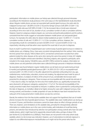 MOBILE PHONES

participated. Information on mobile phone use history was collected through personal interviews
according to the Interphone study protocol, in the same way as in the Swedish/Danish study described
above. Regular mobile phone use was not associated with parotid gland tumours; the odds ratio for
malignant tumours was 1.06 (95% CI 0.54–2.10) and for benign tumours 0.85 (95% CI 0.64–1.12).
Overall, the odds ratio was 0.87 (95% CI 0.68–1.13). No increased risks or trends were observed
according to time since start of use, duration of use, cumulative number of calls or cumulative call time.
However, based on subgroup analyses (regular use, rural areas and particularly ipsilateral use) the authors
concluded that their results suggest an association between mobile phone use and parotid gland
tumours. For example, the odds ratios for above-median ipsilateral use were 1.6 (95% CI 1.1–2.2) for
cumulative number of calls and 1.5 (95% CI 1.1–2.1) for cumulative call time. However, the
corresponding results for contralateral use were 0.8 (95% CI 0.5–1.2) and 0.8 (95% CI 0.6–1.3),
respectively, indicating recall bias when cases reported the usual side of use prior to diagnosis.
Duan et al (2011) performed a hospital-based case–control study of parotid gland tumours in relation to
mobile phone use, in Beijing, China. Cases were recruited retrospectively from the authors’ clinic covering
the time period from January 1993 to March 2010. Unmatched controls were recruited from other
patients treated for other diseases at the same clinic during the same time period. In total, 221 eligible
cases and 2643 eligible controls were identified. Only living subjects, who agreed to participate, were
included in the study, leaving 136 (62%) cases, and 2051 (78%) controls for analyses. Information on
mobile phone use and potential confounders were collected through personal or telephone interviews.
No association was found between regular mobile phone use (at least once per week during at least
6 months) and epithelial parotid gland tumours (OR 1.14, 95% CI 0.72–1.81) or mucoepidermoid
carcinoma (OR 1.37, 95% CI 0.63–2.10), after adjustment for potential confounding from sex, age,
residential area, marital status, education, income and smoking. No adjustment was made for year of
diagnosis. However, in analyses of indices of the amount of use, considerable risk increases were
presented for all exposure categories. These increases are incompatible with the overall risk estimate of
1.14 (ie close to unity). For example, for time since first mobile phone use, significantly increased risks
were observed in all exposure categories, varying from 1.7 to 5.4. The internal incompatibility of the
results presented makes them impossible to interpret. In addition, there is potential for confounding from
the date of diagnosis, as mortality is likely to be higher among the cases with malignant tumours, than
among controls, and therefore a smaller proportion of cases are likely to have been included from the
early part of the study period when mobile phone use was less common.
Overall, the evidence from the few studies available does not support the hypothesis that use of mobile
phones increases the risk of parotid gland tumours. The available data cover mobile phone use during up
to around 10 years, and therefore conclusions cannot be drawn about an effect of longer periods of use.
There are, however, some limitations on the available data, primarily the retrospectively collected
information on mobile phone use in the case–control studies, with indications of recall bias being
present, and selection bias introduced by selective non-participation among controls who have not used
mobile phones, which might have led to apparently reduced odds ratios, perhaps of about 10%
(see Section 8.3.2.4) (Vrijheid et al, 2009a,b). These biases are not present in the only cohort study
available, where no risk increase was indicated. However, use of subscriptions to estimate exposure is
subject to non-differential exposure misclassification as it might not be the person who has the
277

 