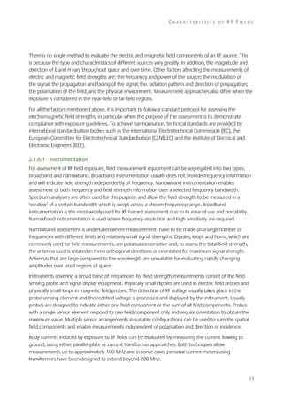 CHARACTERISTICS OF RF FIELDS

There is no single method to evaluate the electric and magnetic field components of an RF source. This
is because the type and characteristics of different sources vary greatly. In addition, the magnitude and
direction of E and H vary throughout space and over time. Other factors affecting the measurements of
electric and magnetic field strengths are: the frequency and power of the source; the modulation of
the signal; the propagation and fading of the signal; the radiation pattern and direction of propagation;
the polarisation of the field; and the physical environment. Measurement approaches also differ when the
exposure is considered in the near-field or far-field regions.
For all the factors mentioned above, it is important to follow a standard protocol for assessing the
electromagnetic field strengths, in particular when the purpose of the assessment is to demonstrate
compliance with exposure guidelines. To achieve harmonisation, technical standards are provided by
international standardisation bodies such as the International Electrotechnical Commission (IEC), the
European Committee for Electrotechnical Standardisation (CENELEC) and the Institute of Electrical and
Electronic Engineers (IEEE).
2.1.6.1 Instrumentation
For assessment of RF field exposure, field measurement equipment can be segregated into two types:
broadband and narrowband. Broadband instrumentation usually does not provide frequency information
and will indicate field strength independently of frequency. Narrowband instrumentation enables
assessment of both frequency and field strength information over a selected frequency bandwidth.
Spectrum analysers are often used for this purpose and allow the field strength to be measured in a
‘window’ of a certain bandwidth which is swept across a chosen frequency range. Broadband
instrumentation is the most widely used for RF hazard assessment due to its ease of use and portability.
Narrowband instrumentation is used where frequency resolution and high sensitivity are required.
Narrowband assessment is undertaken where measurements have to be made on a large number of
frequencies with different limits and relatively small signal strengths. Dipoles, loops and horns, which are
commonly used for field measurements, are polarisation sensitive and, to assess the total field strength,
the antenna used is rotated in three orthogonal directions or orientated for maximum signal strength.
Antennas that are large compared to the wavelength are unsuitable for evaluating rapidly changing
amplitudes over small regions of space.
Instruments covering a broad band of frequencies for field strength measurements consist of the field
sensing probe and signal display equipment. Physically small dipoles are used in electric field probes and
physically small loops in magnetic field probes. The detection of RF voltage usually takes place in the
probe sensing element and the rectified voltage is processed and displayed by the instrument. Usually
probes are designed to indicate either one field component or the sum of all field components. Probes
with a single sensor element respond to one field component only and require orientation to obtain the
maximum value. Multiple sensor arrangements in suitable configurations can be used to sum the spatial
field components and enable measurements independent of polarisation and direction of incidence.
Body currents induced by exposure to RF fields can be evaluated by measuring the current flowing to
ground, using either parallel-plate or current transformer approaches. Both techniques allow
measurements up to approximately 100 MHz and in some cases personal current meters using
transformers have been designed to extend beyond 200 MHz.

17

 