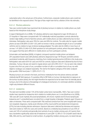 8

CANCER STUDIES IN HUMANS

subscription who is the actual user of the phone. Furthermore, corporate mobile phone users could not
be identified in the exposed cohort. This type of bias might have led to a dilution of the risk estimates.
8.3.1.2 Pituitary adenoma
Two case–control studies have examined risk of pituitary tumours in relation to mobile phone use, both
based on the Interphone study design.
In Japan (Takebayashi et al, 2008), 101 pituitary adenoma cases diagnosed at ages 30–69 years at
21 hospitals in Tokyo were compared with 161 individually matched population controls selected by
random digit dialling of home fixed-line phones, with mobile phone use data collected by face-to-face
interviews. Participation rates were 76% for cases and 49% for controls. The odds ratio for regular mobile
phone use was 0.90 (95% CI 0.50–1.61), with no trends in risk by cumulative length of use or cumulative
call time and no relation to type of phone (analogue/digital). The odds ratio for 2000 or more hours of
use was 1.41 (95% CI 0.46–4.37). Brief questions to non-participant controls, where they were willing, did
not suggest that they were different in mobile phone use from participant controls.
Schoemaker and Swerdlow (2009), in England, compared reported mobile phone use between
291 population-based cases with pituitary adenoma diagnosed at age 18–59 years and 630 controls
ascertained randomly, with frequency matching, from medical general practice (GP) lists in the study area.
Participation rates were 63% for cases and 43% for controls. Exposure data were obtained by face-to-face
interviews. Tumour risk was not raised in regular phone users (0.9, 95% CI 0.7–1.3), nor were risks related
to years since first use, years of use, cumulative number of calls or cumulative hours of use, nor with
digital or analogue use analysed separately. The risk for the highest category of the latter analysed
(top quartile >596 hours) was 1.1 (95% CI 0.7–1.7).
Pituitary tumours are central in the brain, and hence relatively far from the phone antenna and with
relatively low RF field exposure. If a putative effect of RF fields on tumour risk depended on exposure at
the tumour location (dose), the risk might therefore be expected to be far lower than for laterally placed
tumours, but in the absence of knowledge of a biological mechanism, it is not known whether sensitivity
might vary between different tissues.
8.3.1.3 Leukaemia
The skull and mandible contain 13% of the body’s active bone marrow (Ellis, 1961). Two case–control
studies have reported on leukaemia risk in relation to mobile phone use. In one (Kaufman et al, 2009),
180 cases (87 acute myeloid, 40 acute lymphoblastic, 44 chronic myeloid and 8 chronic lymphocytic
leukaemia and 1 unclassified) were recruited from a single hospital, in Bangkok, Thailand, aged 18 years or
older at interview. These were compared with 756 matched controls from the same hospital with various
non-neoplastic diagnoses, mainly acute infections (33%), trauma (22%) and abdominal emergencies
(27%), but also including elective admissions. Exposure data were collected by interview and response
rates were stated as 100% for cases and controls. Based on a relatively low prevalence of use (19% of
cases and 14% of controls) and generally short periods of use (a median among users of 2 years), there
was a borderline significantly raised risk of leukaemia in users (OR 1.5, 95% CI 1.0–2.4) with raised risks for
AML, CML and CLL, each based on small numbers. As judged by medians among users, no raised risk was

278

 