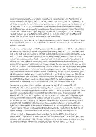 MOBILE PHONES

noted in relation to years of use, cumulative hours of use or hours of use per year. A combination of
three arbitrarily defined ‘high risk’ factors – the proportion of time initiating calls, the proportion of use
with the antenna extended and whether metal glasses were ever-worn – gave a significant odds ratio of
1.8 ( 95% CI 1.1–3.2), but not only were these factors arbitrarily defined, they were also apparently
selected from among a larger panel of factors because they were more common in cases than controls
in the dataset. There was also a significantly raised risk for GSM phone use (OR 2.1, 95% CI 1.1–4.0),
especially exclusive use of GSM phones (OR 3.1, 95% CI 1.4–6.4); the median years of GSM use and
lifetime hours of GSM use, however, were similar in cases and controls.
The study does not give any convincing evidence of causation, but with the low prevalence of use, small
study size and short durations of use, and potential bias from the control source, it is not informative
against an association.
The other case–control study, from the UK, was considerably larger (Cooke et al, 2010). In total, 806 cases
with leukaemia other than CLL incident at age 18–59 years during 2003–2007 (or 2003–2009 in some
parts of the study area) were compared with 585 controls. Potential cases were all residents of the study
area, in southeast England, who developed acute and non-lymphocytic leukaemia during the study
period. These subjects were identified by frequent contacts with health care staff in haematology and
oncology units, with back-up to ensure geographical completeness from the regional (Thames) cancer
registry. Controls were non-blood relatives of the cases, living in the same area and of the same age range
as the cases; potential controls were identified by the cases. This control source was used because general
population response rates in the UK have been decreasing over time, to a level that is unsatisfactory for
case–control studies. This source might have led to overmatching, but this would be expected to give a
risk of loss of statistical efficiency, not bias. In total, 50% of people eligible to be cases and 75% of those
eligible to be controls were interviewed. The main reasons for non-participation of cases were death or
illness (27%), followed by an unwillingness to participate (11%). The study questionnaire, which was
administered at interview by study nurses, was similar to that used in the Interphone study.
There was no association between regular mobile phone use and risk of leukaemia (OR 1.06,
95% CI 0.76–1.46) and no evidence of trends or significantly raised risk in analyses of risk in relation to
years since first use, lifetime years of use, cumulative number of calls and cumulative hours of use. There
was a non-significantly raised risk in relation to first use of a mobile phone ≥15 years ago (OR 1.87,
95% CI 0.96–3.63). There was no significant evidence of an association of risk with analogue or digital
phones, considered separately, or for particular subtypes of leukaemia – AML (based on 449 cases),
ALL (125 cases) or CML (154 cases). The risk of AML ≥15 years after first use was borderline significantly
raised (OR 2.08, 95% CI 0.98–4.39). Adjustment for extent of hands-free use, or for other RF field
exposures, did not materially alter the results. Analyses restricted to the highest socioeconomic group,
in which response rates were highest, also did not materially alter the results. Overall the study did not
suggest mobile phone use causes leukaemia, but left open the possibility after long-term use.
In the cohort study of Danish mobile phone subscribers (Schüz et al, 2006b) described earlier
(see Section 8.3.1.1), the risk of leukaemia was not raised in subscribers (SIR 1.00, 95% CI 0.90–1.12, in
males and 0.97, 95% CI 0.67–1.36, in females) and there was no trend in leukaemia risk with time since
first subscription; the SIR in the longest category, ≥10 years, was 1.08 (95% CI 0.74–1.52).

279

 