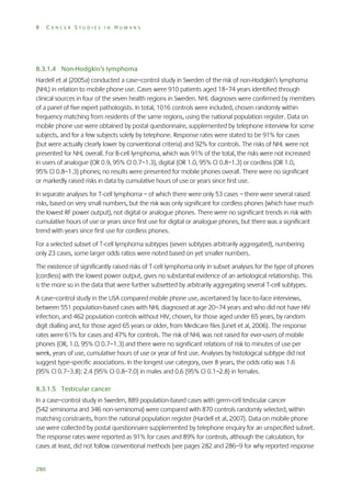 8

CANCER STUDIES IN HUMANS

8.3.1.4 Non-Hodgkin’s lymphoma
Hardell et al (2005a) conducted a case–control study in Sweden of the risk of non-Hodgkin’s lymphoma
(NHL) in relation to mobile phone use. Cases were 910 patients aged 18–74 years identified through
clinical sources in four of the seven health regions in Sweden. NHL diagnoses were confirmed by members
of a panel of five expert pathologists. In total, 1016 controls were included, chosen randomly within
frequency matching from residents of the same regions, using the national population register. Data on
mobile phone use were obtained by postal questionnaire, supplemented by telephone interview for some
subjects, and for a few subjects solely by telephone. Response rates were stated to be 91% for cases
(but were actually clearly lower by conventional criteria) and 92% for controls. The risks of NHL were not
presented for NHL overall. For B-cell lymphoma, which was 91% of the total, the risks were not increased
in users of analogue (OR 0.9, 95% CI 0.7–1.3), digital (OR 1.0, 95% CI 0.8–1.3) or cordless (OR 1.0,
95% CI 0.8–1.3) phones; no results were presented for mobile phones overall. There were no significant
or markedly raised risks in data by cumulative hours of use or years since first use.
In separate analyses for T-cell lymphoma – of which there were only 53 cases – there were several raised
risks, based on very small numbers, but the risk was only significant for cordless phones (which have much
the lowest RF power output), not digital or analogue phones. There were no significant trends in risk with
cumulative hours of use or years since first use for digital or analogue phones, but there was a significant
trend with years since first use for cordless phones.
For a selected subset of T-cell lymphoma subtypes (seven subtypes arbitrarily aggregated), numbering
only 23 cases, some larger odds ratios were noted based on yet smaller numbers.
The existence of significantly raised risks of T-cell lymphoma only in subset analyses for the type of phones
(cordless) with the lowest power output, gives no substantial evidence of an aetiological relationship. This
is the more so in the data that were further subsetted by arbitrarily aggregating several T-cell subtypes.
A case–control study in the USA compared mobile phone use, ascertained by face-to-face interviews,
between 551 population-based cases with NHL diagnosed at age 20–74 years and who did not have HIV
infection, and 462 population controls without HIV, chosen, for those aged under 65 years, by random
digit dialling and, for those aged 65 years or older, from Medicare files (Linet et al, 2006). The response
rates were 61% for cases and 47% for controls. The risk of NHL was not raised for ever-users of mobile
phones (OR, 1.0, 95% CI 0.7–1.3) and there were no significant relations of risk to minutes of use per
week, years of use, cumulative hours of use or year of first use. Analyses by histological subtype did not
suggest type-specific associations. In the longest use category, over 8 years, the odds ratio was 1.6
(95% CI 0.7–3.8): 2.4 (95% CI 0.8–7.0) in males and 0.6 (95% CI 0.1–2.8) in females.
8.3.1.5 Testicular cancer
In a case–control study in Sweden, 889 population-based cases with germ-cell testicular cancer
(542 seminoma and 346 non-seminoma) were compared with 870 controls randomly selected, within
matching constraints, from the national population register (Hardell et al, 2007). Data on mobile phone
use were collected by postal questionnaire supplemented by telephone enquiry for an unspecified subset.
The response rates were reported as 91% for cases and 89% for controls, although the calculation, for
cases at least, did not follow conventional methods (see pages 282 and 286–9 for why reported response
280

 