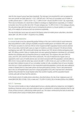 MOBILE PHONES

rates for this research group have been doubted). The risks were not presented for users as opposed to
non-users overall, but odds ratios for 1–127, 128–547 and > 547 hours of cumulative use of mobile or
cordless phones were 1.1 (95% CI 0.9–1.5), 1.1 (95% CI 0.8–1.4) and 0.8 (95% CI 0.6–1.0), respectively.
There was no indication of a raised risk in relation to analogue or digital phones separately, or in relation
to duration since first use (the risk in the >10 year category was 1.5, 95% CI 0.6–3.7, for analogue phones,
the only phone type with this length of use) or to keeping the phone in a trouser pocket or on a waist
belt, or for analyses of seminoma and non-seminoma separately.
The risk of testicular cancer was not raised in the Danish cohort of mobile phone subscribers, described
above (SIR 1.05, 95% CI 0.96–1.15) (Schüz et al, 2006b).
8.3.1.6 Uveal melanoma
In a second study to test the apparently positive findings in the case–control study of uveal melanoma
they had published in 2001, Stang et al (2009) compared mobile phone use between 455 cases aged
20–74 years recruited at a German referral centre hospital and 827 population-based controls selected
from census data, matched with cases on region of residence, and also compared 133 almost entirely
overlapping cases with 180 controls with benign eye diseases and 187 almost entirely overlapping cases
with 187 sibling controls. Data on mobile phone use were gained by telephone interviews (it is not stated
whether the inteviews were via fixed-line phones or mobiles also). The response rates were 94% for
cases, and 57%, 52% and 57% for the three control sets. The risk of melanoma for regular users as
opposed to never-users of mobile phones was not raised compared with the population controls (OR 0.7,
95% CI 0.5–1.0) nor with the other two control sets (OR 1.1, 95% CI 0.6–2.3, and 1.2, 95% CI 0.5–2.6),
nor were there relations to years of use, cumulative number of calls, cumulative hours of use or duration
since first use. A short questionnaire to non-respondent potential population controls who were willing to
answer it showed them to have lower phone use than participating controls. There is also potential for
bias in the use of hospital-based cases from a large geographical area, who may have been selected for
whether they attended the study hospital rather than another hospital, and the population-based
controls, who will not have had this selection.
In the Danish cohort of mobile phone subscribers, described above, the risk of eye malignancy was not
raised (SIR 0.94, 95% CI 0.66–1.29, in males and 1.10, 95% CI 0.40–2.39, in females) (Schüz et al, 2006b).
8.3.1.7 Summary
The case–control studies on risks of salivary gland tumours, pituitary adenoma, leukaemia, non-Hodgkin’s
lymphoma, testicular cancer and uveal melanoma give no substantial or consistent indication that the risk
of any of these tumours is affected by mobile phone use. This view is reinforced by the lack of raised risks
in the Danish cohort study of mobile phone subscribers.

281

 