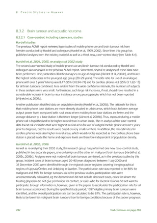 8

CANCER STUDIES IN HUMANS

8.3.2 Brain tumour and acoustic neuroma
8.3.2.1 Case–control, including case–case, studies
Hardell studies
The previous AGNIR report reviewed two studies of mobile phone use and brain tumour risk from
Sweden conducted by Hardell and colleagues (Hardell et al, 1999, 2002). Since then this group has
published analyses from the existing material as well as a third, new, case–control study (see Table 8.4).
Hardell et al, 2004, 2005, re-analysis of 2002 study
The second case–control study of mobile phone use and brain tumour risk conducted by Hardell and
colleagues was reviewed in the previous AGNIR report. Since then, several re-analyses of these data have
been performed. One publication stratified analyses on age at diagnosis (Hardell et al, 2004b), and found
the highest odds ratios in the youngest age group (20–29 years). The odds ratio for use of an analogue
phone with over 5 years’ latency was 8.17 (95% CI 0.94–71) and for cordless phones 4.3 (95% CI 1.22–15)
for all brain tumours combined. As is evident from the wide confidence intervals, the numbers of subjects
in these analyses were very small. Furthermore, such large risk increases, if real, should have resulted in a
considerable increase in brain tumour incidence among young people, which has not been reported
(Vrijheid et al, 2009a).
Another publication stratified data on population density (Hardell et al, 2005b). The rationale for this is
that mobile phone base stations are more densely situated in urban areas, which leads to lower average
output power levels compared with rural areas where mobile phone base stations are fewer and the
average distance to a base station is therefore longer (Lönn et al, 2004b). Thus, exposure during a mobile
phone call is hypothesised to be higher in rural than in urban areas. The re-analysis of the case–control
data found risk estimates that were highest in rural areas for use of a digital mobile phone at least 5 years
prior to diagnosis, but the results were based on very small numbers. In addition, the risk estimates for
cordless phones were also higher in rural areas, which would not be expected as the cordless phone base
station is placed inside the home and exposure levels are therefore independent of population density.
Hardell et al, 2005, 2006
As well as re-analysing their 2002 study, this research group has performed one new case–control study,
published in two separate papers, one on benign and the other on malignant brain tumours (Hardell et al,
2005c, 2006c). Analyses were not made of all brain tumours combined, as in the previous studies by this
group. Incident cases of brain tumours aged 20–80 years diagnosed between 1 July 2000 and
31 December 2003 were identified through the regional cancer registers covering the geographical
regions of Uppsala/Örebro and Linköping in Sweden. The participation rate was reported to be 88% for
malignant and 89% for benign tumours. As in the previous studies, participation rates were
unconventionally calculated, eg the denominator did not include deceased cases, cases for whom the
treating physician did not give permission for contact, or cases who for medical reasons did not want to
participate. Enough information is, however, given in the papers to recalculate the participation rate for all
brain tumours combined. During the specified study period, 1097 eligible primary brain tumours were
identified, and the overall participation rate can be calculated to be 67%. The participation rate is, however,
likely to be lower for malignant brain tumours than for benign conditions because of the poorer prognosis

282

Text continues on page 286

 