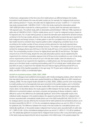 MOBILE PHONES

Furthermore, categorisation of the time since first mobile phone use differed between the studies.
Inconsistent results between the new and earlier studies are, for example, for malignant brain tumours
with a latency period of 1–5 years, the odds ratio for digital phone use was 1.6 (95% CI 1.1–2.4) in the
new study compared with 1.08 (95% CI 0.81–1.43) in the study covering the observation period
1997–2000 (the latter result was for a latency period of 1–6 years). Both risk estimates were based on
100 exposed cases. The earliest study, with an observation period between 1994 and 1996, reported an
odds ratio of 0.98 (95% CI 0.63–1.50) for mobile phone use of >1 year for malignant tumours, based on
53 exposed cases. For a 5-year latency period, no raised risk estimates were observed for all brain tumours
combined in the first two studies, whereas in the new study significantly increased risks were reported for
both malignant and benign tumours. A similar pattern is seen for cumulative hours of use: the first
two studies found no consistent dose-response patterns when categorising cumulative hours of use
according to the median number of hours among controls, whereas the new study reported doseresponse patterns for both malignant and benign tumours. The median cumulative hours of use among
controls for analogue phones was 224 hours in the first study, 85 hours in the second and 80 hours in the
third. The corresponding numbers of hours for digital phones were 88, 55 and 64 hours. The higher
amount of use in the first study, despite the very early observation period, may be explained by the
requirement of a minimum cumulative exposure time of 8 hours to be considered as a user in that study,
and no requirements at all on the amount of use in the two later studies. Given the absence of a
minimum amount of use required to be regarded as a mobile phone user, the low prevalence of mobile
phone use in the latest study is surprising and troubling; only 51% of controls were mobile phone users
(and 56% of cases). A report from the Swedish Post and Telecom Agency (PTS) found that 87% of a
random sample of the Swedish population in the age range 16–75 years were mobile phone users in
2002, and 90% in 2003, ie considerably higher.
Hardell et al pooled analyses, 2006, 2007, 2009
Hardell and colleagues have published several papers, with mostly overlapping analyses, where data from
their two latest brain tumour studies were pooled (Hardell et al, 2006a,b,d; Mild et al, 2007; Hardell and
Carlberg, 2009). The two original studies (Hardell et al, 2002, 2005c, 2006c) used the same study design
to enable pooling, but no homogeneity tests were presented in the pooled analyses and it is therefore
impossible to assess whether results in the two studies differ more than would have been expected by
chance alone. As described above, the results appear to differ between the two studies, although
differences in presented analyses, eg chosen cut-points and grouping of disease endpoints, make it
difficult to assess if the differences are statistically significant. Some of the implausible results in the
individual studies disappear in the pooled analyses; the apparent protective effect for malignant brain
tumours associated with contralateral mobile phone use in the 2002 study (OR 0.62, 95% CI 0.35–1.11
for analogue phone use) was offset by the increased risk for both ipsilateral and contralateral phone use in
the latest study (OR 2.6, 95% CI 1.3–5.4, for contralateral analogue phone use and 3.2, 95% CI 1.6–6.2,
for ipsilateral use). The difference between the results in the two studies for contralateral phone use is
statistically significant. In the pooled analysis malignant brain tumours were associated with an odds ratio
of 1.1 (95% CI 0.8–1.6) for contralateral analogue phone use and of 2.1 (95% CI 1.5–2.9) for ipsilateral
use. The statistically significant increased risk for malignant brain tumours after a very short latency period
in the latest study was lowered by the lack of association in the 2002 study. In the pooled analysis the

287

 