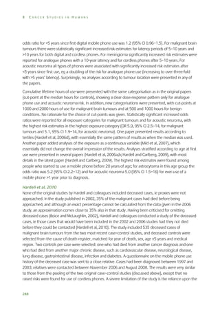 8

CANCER STUDIES IN HUMANS

odds ratio for <5 years since first digital mobile phone use was 1.2 (95% CI 0.96–1.5). For malignant brain
tumours there were statistically significant increased risk estimates for latency periods of 5–10 years and
>10 years for both digital and cordless phones. For meningioma significantly increased risk estimates were
reported for analogue phones with a 10-year latency and for cordless phones after 5–10 years. For
acoustic neuroma all types of phones were associated with significantly increased risk estimates after
<5 years since first use, eg a doubling of the risk for analogue phone use (increasing to over three-fold
with >5 years’ latency). Surprisingly, no analyses according to tumour location were presented in any of
the papers.
Cumulative lifetime hours of use were presented with the same categorisation as in the original papers
(cut-point at the median hours for controls), showing a clear dose-response pattern only for analogue
phone use and acoustic neuroma risk. In addition, new categorisations were presented, with cut-points at
1000 and 2000 hours of use for malignant brain tumours and at 500 and 1000 hours for benign
conditions. No rationale for the choice of cut-points was given. Statistically significant increased odds
ratios were reported for all exposure categories for malignant tumours and for acoustic neuroma, with
the highest risk estimates in the highest exposure category (OR 5.9, 95% CI 2.5–14, for malignant
tumours and 5.1, 95% CI 1.9–14, for acoustic neuroma). One paper presented results according to
tertiles (Hardell et al, 2006d), with essentially the same pattern of results as when the median was used.
Another paper added analyses of the exposure as a continuous variable (Mild et al, 2007), which
essentially did not change the overall impression of the results. Analyses stratified according to age at first
use were presented in several papers (Hardell et al, 2006a,b; Hardell and Carlberg, 2009), with most
details in the latest paper (Hardell and Carlberg, 2009). The highest risk estimates were found among
people who started to use a mobile phone before 20 years of age; for astrocytoma in this age group the
odds ratio was 5.2 (95% CI 2.2–12) and for acoustic neuroma 5.0 (95% CI 1.5–16) for ever-use of a
mobile phone >1 year prior to diagnosis.
Hardell et al, 2010
None of the original studies by Hardell and colleagues included deceased cases, ie proxies were not
approached. In the study published in 2002, 35% of the malignant cases had died before being
approached, and although an exact percentage cannot be calculated from the data given in the 2006
study, an approximation comes close to 35% also in that study. Having been criticised for omitting
deceased cases (Boice and McLaughlin, 2002), Hardell and colleagues conducted a study of the deceased
cases, ie those cases that would have been included in the 2002 and 2006 studies had they not died
before they could be contacted (Hardell et al, 2010). The study included 535 deceased cases of
malignant brain tumours from the two most recent case–control studies, and deceased controls were
selected from the cause of death register, matched for year of death, sex, age ±5 years and medical
region. Two controls per case were selected: one who had died from another cancer diagnosis and one
who had died from another major chronic disease, such as cardiovascular disease, neurological disease,
lung disease, gastrointestinal disease, infection and diabetes. A questionnaire on the mobile phone use
history of the deceased case was sent to a close relative. Cases had been diagnosed between 1997 and
2003; relatives were contacted between November 2006 and August 2008. The results were very similar
to those from the pooling of the two original case–control studies (discussed above), except that no
raised risks were found for use of cordless phones. A severe limitation of the study is the reliance upon the

288

 