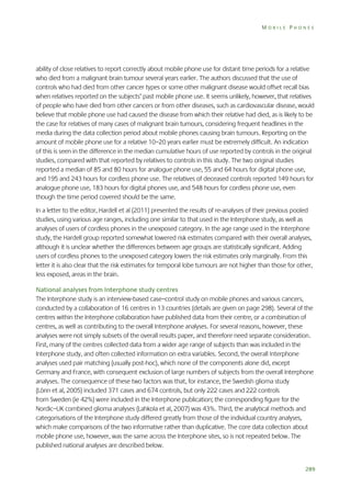 MOBILE PHONES

ability of close relatives to report correctly about mobile phone use for distant time periods for a relative
who died from a malignant brain tumour several years earlier. The authors discussed that the use of
controls who had died from other cancer types or some other malignant disease would offset recall bias
when relatives reported on the subjects’ past mobile phone use. It seems unlikely, however, that relatives
of people who have died from other cancers or from other diseases, such as cardiovascular disease, would
believe that mobile phone use had caused the disease from which their relative had died, as is likely to be
the case for relatives of many cases of malignant brain tumours, considering frequent headlines in the
media during the data collection period about mobile phones causing brain tumours. Reporting on the
amount of mobile phone use for a relative 10–20 years earlier must be extremely difficult. An indication
of this is seen in the difference in the median cumulative hours of use reported by controls in the original
studies, compared with that reported by relatives to controls in this study. The two original studies
reported a median of 85 and 80 hours for analogue phone use, 55 and 64 hours for digital phone use,
and 195 and 243 hours for cordless phone use. The relatives of deceased controls reported 149 hours for
analogue phone use, 183 hours for digital phones use, and 548 hours for cordless phone use, even
though the time period covered should be the same.
In a letter to the editor, Hardell et al (2011) presented the results of re-analyses of their previous pooled
studies, using various age ranges, including one similar to that used in the Interphone study, as well as
analyses of users of cordless phones in the unexposed category. In the age range used in the Interphone
study, the Hardell group reported somewhat lowered risk estimates compared with their overall analyses,
although it is unclear whether the differences between age groups are statistically significant. Adding
users of cordless phones to the unexposed category lowers the risk estimates only marginally. From this
letter it is also clear that the risk estimates for temporal lobe tumours are not higher than those for other,
less exposed, areas in the brain.
National analyses from Interphone study centres
The Interphone study is an interview-based case–control study on mobile phones and various cancers,
conducted by a collaboration of 16 centres in 13 countries (details are given on page 298). Several of the
centres within the Interphone collaboration have published data from their centre, or a combination of
centres, as well as contributing to the overall Interphone analyses. For several reasons, however, these
analyses were not simply subsets of the overall results paper, and therefore need separate consideration.
First, many of the centres collected data from a wider age range of subjects than was included in the
Interphone study, and often collected information on extra variables. Second, the overall Interphone
analyses used pair matching (usually post-hoc), which none of the components alone did, except
Germany and France, with consequent exclusion of large numbers of subjects from the overall Interphone
analyses. The consequence of these two factors was that, for instance, the Swedish glioma study
(Lönn et al, 2005) included 371 cases and 674 controls, but only 222 cases and 222 controls
from Sweden (ie 42%) were included in the Interphone publication; the corresponding figure for the
Nordic–UK combined glioma analyses (Lahkola et al, 2007) was 43%. Third, the analytical methods and
categorisations of the Interphone study differed greatly from those of the individual country analyses,
which make comparisons of the two informative rather than duplicative. The core data collection about
mobile phone use, however, was the same across the Interphone sites, so is not repeated below. The
published national analyses are described below.

289

 