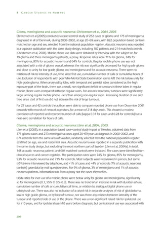 8

CANCER STUDIES IN HUMANS

Gioma, meningioma and acoustic neuroma: Christensen et al, 2004, 2005
Christensen et al (2005) conducted a case–control study of 252 cases of glioma and 175 of meningioma
diagnosed in all of Denmark, during 2000–2002, at age 20–69 years, with 822 population-based controls
matched on age and sex, selected from the national population register. Acoustic neuroma was reported
in a separate publication with the same study design, including 107 patients and 214 matched controls
(Christensen et al, 2004). Mobile phone use data were obtained by interview with the subject or, for
19 glioma and three meningioma patients, a proxy. Response rates were 71% for glioma, 74% for
meningioma, 80% for acoustic neuroma and 64% for controls. Regular mobile phone use was not
associated with a risk of glioma overall, whereas the risk was significantly decreased for high grade glioma
and close to unity for low grade glioma and meningioma and for acoustic neuroma. There were no
relations of risk to intensity of use, time since first use, cumulative number of calls or cumulative hours of
use. Exclusion of respondents with poor Mini-Mental State Examination scores left the risk below unity for
high grade glioma. When analysed by lobe, with temporal and parietal lobes considered as the high
exposure part of the brain, there was a small, non-significant deficit in tumours in these lobes in regular
mobile phone users compared with non-regular users. For acoustic neuroma, tumours were significantly
larger among regular mobile phone users than among non-regular users. Increasing duration of use and
time since start of first use did not increase the risk of large tumours.
For 27 cases and 42 controls the authors were able to compare reported phone use from December 2001
onwards with records of network operators, for a mean of 218 days each. This showed a modest
correlation of reported and recorded number of calls (kappa 0.31 for cases and 0.28 for controls) but a
near-zero correlation for hours of calls.
Glioma, meningioma and acoustic neuroma: Lönn et al, 2004, 2005
Lönn et al (2005), in a population-based case–control study in part of Sweden, obtained data from
371 glioma cases and 273 meningioma cases aged 20–69 years at diagnosis in 2000–2002, and
674 controls from the same area of Sweden, randomly selected from the national population register,
stratified on age, sex and residential area. Acoustic neuroma was reported in a separate publication with
the same study design, but excluding the most northern part of Sweden (Lönn et al, 2004a). In total,
148 acoustic neuroma patients and 604 matched controls were included. The cases were identified from
clinical sources and cancer registries. The participation rates were 74% for glioma, 85% for meningioma,
93% for acoustic neuroma and 71% for controls. Most subjects were interviewed in person, but some
(≤5%) were interviewed by telephone, and <1% of cases and <4% of controls (7% of acoustic neuroma
controls) gave data by mail questionnaires. For 9% of glioma, 3% of meningioma and 1% of acoustic
neuroma patients, information was from a proxy not the cases themselves.
Odds ratios for ever-use of a mobile phone were below unity for glioma and meningioma, significantly
so for meningioma (0.7, 95% CI 0.5–0.9). There was no trend of an increase in risk with duration of use,
cumulative number of calls or cumulative call time, or relation to analogue/digital phone use or
urban/rural use. There was also no indication of a raised risk in separate analyses of risk of glioblastoma,
low or high grade glioma, or by lobe of tumour, nor was there any relation between laterality of the
tumour and reported side of use of the phone. There was a non-significant raised risk for ipsilateral use
for ≥10 years, and for ipsilateral use ≥10 years before diagnosis, but contralateral use was associated with

290

 