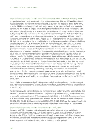 8

CANCER STUDIES IN HUMANS

Glioma, meningioma and acoustic neuroma: Schüz et al, 2006, and Schlehofer et al, 2007
In a population-based case–control study in four regions of Germany, Schüz et al (2006a) interviewed
366 cases of glioma and 381 with meningioma aged 30–59 years and diagnosed during 2000–2003,
as well as 1494 controls frequency matched on age, sex and region, taken randomly from population
registries. For the analyses a 1:2 post-hoc matching of controls to cases was made. The response rates
were 80% for glioma (including 11% proxies), 88% for meningioma (1% proxies) and 63% for controls
(0.4% proxies). Acoustic neuroma was also included in the German Interphone study (Schlehofer et al,
2007), with the same design as for glioma and meningioma. The study included 97 (89%) cases of
acoustic neuroma and 194 controls (55%). Regular use of a mobile phone was not associated with the
risk of glioma or meningioma. Use of a mobile phone for ≥10 years was associated with a non-significant
raised risk of glioma (OR 2.8, 95% CI 0.9–5.1) but not meningioma (OR 1.1, 95% CI 0.3–3.4), and a
non-significant trend in risk with number of years of use. There was no excess risk for temporal lobe
glioma or meningioma in users. Cordless phone use and years since first cordless phone use were not
related to the risk of glioma or meningioma. Omitting subjects interviewed through proxies changed the
results little. For meningioma and low grade glioma the results were similar in separate analyses for
males and females, but for high grade glioma there was a significant increased risk in female ever-users
(1.96, 95% CI 1.10–3.50), whereas there was a decreased risk in male ever-users (0.78, 95% CI 0.53–1.14).
There was also a near-significant trend (p = 0.06) in females for risk in relation to time since first regular
use, but only one female case (and no female controls) had been first exposed ≥10 years ago. There is
no obvious reason why a true aetiological effect would be confined to females, nor is such an effect
seen in other studies, so the finding in this study seems likely to be a chance one. For acoustic
neuroma, the odds ratio for ever-regular mobile phone use was below unity, and there was a trend
towards lower risks with increasing time since first use, numbers of calls and cumulative call time, but the
results were based on small numbers of exposed cases. For example, no case had used a mobile phone
for >10 years.
Temporal lobe tumours were a slightly lower proportion of gliomas in regular users than in non-regular
users. There was no relation of risk to cumulative number of calls, cumulative duration of calls or intensity
of use (per day).
The German study also examined glioma and meningioma risk in relation to whether subjects had a DECT
cordless phone base station within 3 m of their bed (presumably at home, although this was not stated),
as a proxy for continuous low level RF field exposure at night (Schüz et al, 2006b). There was no evidence
of an association for having (presumably ‘ever’, although this was not stated) such exposure for glioma
(OR 0.82, 95% CI 0.29 –2.33) or meningioma (OR 0.83, 95% CI 0.29–2.36), and there was no trend in risk
with time since first exposure. All these analyses were based on very small numbers of cases, however.
Glioma, meningioma and acoustic neuroma: Klaeboe et al, 2007
Klaeboe et al (2007) interviewed 289 patients with glioma, 207 with meningioma and 45 with
acoustic neuroma diagnosed during 2001–2002 at age 19–69 years, and 358 controls, in southern
Norway. In total, 36% of the glioma interviews were through proxies. Almost half of the interviews were
by telephone. Controls were chosen from the national population register within strata by age and
geographical area. Participation rates were 74% for cases and 69% for controls.

292

 