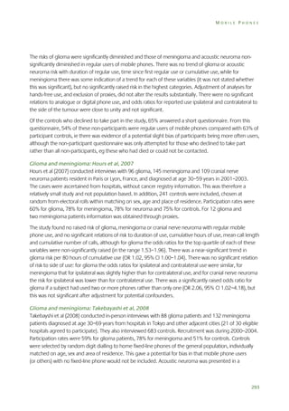 MOBILE PHONES

The risks of glioma were significantly diminished and those of meningioma and acoustic neuroma nonsignificantly diminished in regular users of mobile phones. There was no trend of glioma or acoustic
neuroma risk with duration of regular use, time since first regular use or cumulative use, while for
meningioma there was some indication of a trend for each of these variables (it was not stated whether
this was significant), but no significantly raised risk in the highest categories. Adjustment of analyses for
hands-free use, and exclusion of proxies, did not alter the results substantially. There were no significant
relations to analogue or digital phone use, and odds ratios for reported use ipsilateral and contralateral to
the side of the tumour were close to unity and not significant.
Of the controls who declined to take part in the study, 65% answered a short questionnaire. From this
questionnaire, 54% of these non-participants were regular users of mobile phones compared with 63% of
participant controls, ie there was evidence of a potential slight bias of participants being more often users,
although the non-participant questionnaire was only attempted for those who declined to take part
rather than all non-participants, eg these who had died or could not be contacted.
Glioma and meningioma: Hours et al, 2007
Hours et al (2007) conducted interviews with 96 glioma, 145 meningioma and 109 cranial nerve
neuroma patients resident in Paris or Lyon, France, and diagnosed at age 30–59 years in 2001–2003.
The cases were ascertained from hospitals, without cancer registry information. This was therefore a
relatively small study and not population based. In addition, 241 controls were included, chosen at
random from electoral rolls within matching on sex, age and place of residence. Participation rates were
60% for glioma, 78% for meningioma, 78% for neuroma and 75% for controls. For 12 glioma and
two meningioma patients information was obtained through proxies.
The study found no raised risk of glioma, meningioma or cranial nerve neuroma with regular mobile
phone use, and no significant relations of risk to duration of use, cumulative hours of use, mean call length
and cumulative number of calls, although for glioma the odds ratios for the top quartile of each of these
variables were non-significantly raised (in the range 1.53–1.96). There was a near-significant trend in
glioma risk per 80 hours of cumulative use (OR 1.02, 95% CI 1.00–1.04). There was no significant relation
of risk to side of use: for glioma the odds ratios for ipsilateral and contralateral use were similar, for
meningioma that for ipsilateral was slightly higher than for contralateral use, and for cranial nerve neuroma
the risk for ipsilateral was lower than for contralateral use. There was a significantly raised odds ratio for
glioma if a subject had used two or more phones rather than only one (OR 2.06, 95% CI 1.02–4.18), but
this was not significant after adjustment for potential confounders.
Glioma and meningioma: Takebayashi et al, 2008
Takebayshi et al (2008) conducted in-person interviews with 88 glioma patients and 132 meningioma
patients diagnosed at age 30–69 years from hospitals in Tokyo and other adjacent cities (21 of 30 eligible
hospitals agreed to participate). They also interviewed 683 controls. Recruitment was during 2000–2004.
Participation rates were 59% for glioma patients, 78% for meningioma and 51% for controls. Controls
were selected by random digit dialling to home fixed-line phones of the general population, individually
matched on age, sex and area of residence. This gave a potential for bias in that mobile phone users
(or others) with no fixed-line phone would not be included. Acoustic neuroma was presented in a

293

 