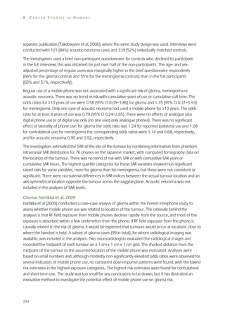8

CANCER STUDIES IN HUMANS

separate publication (Takebayashi et al, 2006), where the same study design was used. Interviews were
conducted with 101 (84%) acoustic neuroma cases and 339 (52%) individually matched controls.
The investigators used a brief non-participant questionnaire for controls who declined to participate
in the full interview; this was obtained for just over half of the non-participants. The age- and sexadjusted percentage of regular users was marginally higher in the brief questionnaire respondents
(66% for the glioma controls and 55% for the meningioma controls) than in the full participants
(65% and 51%, respectively).
Regular use of a mobile phone was not associated with a significant risk of glioma, meningioma or
acoustic neuroma. There was no trend in risk with cumulative years of use or cumulative call time. The
odds ratios for ≥10 years of use were 0.58 (95% CI 0.09–3.86) for glioma and 1.35 (95% CI 0.31–5.93)
for meningioma. Only one case of acoustic neuroma had used a mobile phone for ≥10 years. The odds
ratio for at least 8 years of use was 0.79 (95% CI 0.24–2.65). There were no effects of analogue plus
digital phone use or of digital use only (no one used only analogue phones). There was no significant
effect of laterality of phone use: for glioma the odds ratio was 1.24 for reported ipsilateral use and 1.08
for contralateral use; for meningioma the corresponding odds ratios were 1.14 and 0.68, respectively,
and for acoustic neuroma 0.90 and 0.92, respectively.
The investigators estimated the SAR at the site of the tumour by combining information from phantom
intracranial SAR distribution for 76 phones on the Japanese market, with computed tomography data on
the location of the tumour. There was no trend of risk with SAR or with cumulative SAR years or
cumulative SAR hours. The highest quartile categories for these SAR variables showed non-significant
raised risks for some variables, more for glioma than for meningioma, but these were not consistent or
significant. There were no material differences in SAR indices between the actual tumour location and an
axis-symmetrical location opposite the tumour across the saggital plane. Acoustic neuroma was not
included in the analyses of SAR levels.
Glioma: Hartikka et al, 2009
Hartikka et al (2009) conducted a case–case analysis of glioma within the Finnish Interphone study to
assess whether mobile phone use was related to location of the tumour. The rationale behind the
analyses is that RF field exposure from mobile phones declines rapidly from the source, and most of the
exposure is absorbed within a few centimetres from the phone. If RF field exposure from the phone is
causally related to the risk of glioma, it would be expected that tumours would occur at locations close to
where the handset is held. A subset of glioma cases (99 in total), for whom radiological imaging was
available, was included in the analyses. Two neuroradiologists evaluated the radiological images and
recorded the midpoint of each tumour on a 1 cm x 1 cm x 1 cm grid. The shortest distance from the
midpoint of the tumour to the assumed location of the mobile phone was estimated. Analyses were
based on small numbers and, although modestly non-significantly elevated odds ratios were observed for
several indicators of mobile phone use, no consistent dose-response patterns were found, with the lowest
risk estimates in the highest exposure categories. The highest risk estimates were found for contralateral
and short-term use. The study was too small for any conclusions to be drawn, but it has illustrated an
innovative method to investigate the potential effect of mobile phone use on glioma risk.

294

 