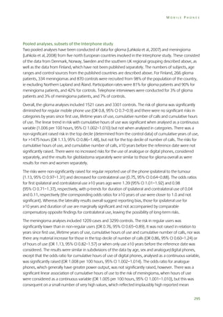 MOBILE PHONES

Pooled analyses, subsets of the Interphone study
Two pooled analyses have been conducted of data for glioma (Lahkola et al, 2007) and meningioma
(Lahkola et al, 2008) from five north European countries involved in the Interphone study. These consisted
of the data from Denmark, Norway, Sweden and the southern UK regional grouping described above, as
well as the data from Finland, which have not been published separately. The numbers of subjects, age
ranges and control sources from the published countries are described above. For Finland, 266 glioma
patients, 334 meningiomas and 870 controls were recruited from 98% of the population of the country,
ie excluding Northern Lapland and Åland. Participation rates were 81% for glioma patients and 90% for
meningioma patients, and 42% for controls. Telephone interviewes were conducted for 3% of glioma
patients and 3% of meningioma patients, and 7% of controls.
Overall, the glioma analyses included 1521 cases and 3301 controls. The risk of glioma was significantly
diminished for regular mobile phone use (OR 0.8, 95% CI 0.7–0.9) and there were no significant risks in
categories by years since first use, lifetime years of use, cumulative number of calls and cumulative hours
of use. The linear trend in risk with cumulative hours of use was significant when analysed as a continuous
variable (1.006 per 100 hours, 95% CI 1.002–1.010) but not when analysed in categories. There was a
non-significant raised risk in the top decile (determined from the control data) of cumulative years of use,
for >1475 hours (OR 1.13, 95% CI 0.86–1.48), but not for the top decile of number of calls. The risks for
cumulative hours of use, and cumulative number of calls, ≥10 years before the reference date were not
significantly raised. There were no increased risks for the use of analogue or digital phones, considered
separately, and the results for glioblastoma separately were similar to those for glioma overall as were
results for men and women separately.
The risks were non-significantly raised for regular reported use of the phone ipsilateral to the tumour
(1.13, 95% CI 0.97–1.31) and decreased for contralateral use (0.75, 95% CI 0.64–0.88). The odds ratios
for first ipsilateral and contralateral use ≥10 years ago were 1.39 (95% CI 1.01–1.92) and 0.98
(95% CI 0.71–1.37), respectively, with p-trends for duration of ipsilateral and contralateral use of 0.04
and 0.11, respectively (the corresponding odds ratios for ≥10 years of use were closer to 1.0 and not
significant). Whereas the laterality results overall suggest reporting bias, those for ipsilateral use for
≥10 years and duration of use are marginally significant and not accompanied by comparable
compensatory opposite findings for contralateral use, leaving the possibility of long-term risks.
The meningioma analyses included 1209 cases and 3299 controls. The risk in regular users was
significantly lower than in non-regular users (OR 0.76, 95% CI 0.65–0.89). It was not raised in relation to
years since first use, lifetime years of use, cumulative hours of use and cumulative number of calls, nor was
there any material increase for those in the top decile of number of calls (OR 0.86, 95% CI 0.60–1.24) or
of hours of use (OR 1.13, 95% CI 0.82–1.57) or when only use ≥10 years before the reference date was
considered. The results were similar in subdivisions of the data by age, sex and analogue/digital phones,
except that the odds ratio for cumulative hours of use of digital phones, analysed as a continuous variable,
was significantly raised (OR 1.008 per 100 hours, 95% CI 1.002–1.014). The odds ratio for analogue
phones, which generally have greater power output, was not significantly raised, however. There was a
significant linear association of cumulative hours of use to the risk of meningioma, when hours of use
were considered as a continuous variable (OR 1.005 per 100 hours, 95% CI 1.001–1.010), but this was
consequent on a small number of very high values, which reflected implausibly high reported mean
295

 
