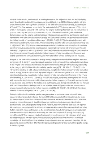 MOBILE PHONES

network characteristics, summed over all mobile phones that the subject had used. An accompanying
paper describes the details of the exposure assessment (Cardis et al, 2011b). Only cumulative call time
and tumour location were significant predictors of the total cumulative specific energy, accounting for
43% and 13% of the variance, respectively. The analyses included 551 glioma cases and 1720 controls,
and 674 meningioma cases and 1796 controls. The original matching of controls was not kept; instead a
post-hoc matching was performed to take into account differences in the timing of the interview
between cases and the original controls. Exposure indices were categorised into quintiles and results were
reported for both total cumulative specific energy and cumulative call time. For glioma, the odds ratio in
the highest quintile of cumulative call time was 1.25 (95% CI 0.88–1.77) in the subset of subjects with
information available on tumour centre. The corresponding result for total cumulative specific energy was
1.35 (95% CI 0.96–1.90). When tumour laterality was not included in the estimation of total cumulative
specific energy, to avoid potential recall bias when reporting the preferred side of phone use, the odds
ratio was 1.23 (95% CI 0.89–1.72), ie almost identical to the risk estimate based solely on cumulative call
time. For meningioma, the odds ratio in the highest category of total cumulative specific energy was
slightly lower than for cumulative call time, and even lower when tumour laterality was not included.
Analyses of the total cumulative specific energy during three periods of time before diagnosis were also
performed: <3, 3–6 and >7 years. No rationale was given for the choice of these particular time windows.
In the >7-year time window, all odds ratios for glioma were raised, although only statistically significantly
in the category with the highest total cumulative specific energy (OR 1.91, 95% CI 1.05–3.47). In the
<3-year time window, all odds ratios were below unity, except in the highest category of total cumulative
specific energy, some of them statistically significantly reduced. For meningioma, most odds ratios were
close to or below unity, except in the highest category of total cumulative specific energy in the >7-year
time window (OR 2.01, 95% CI 1.03–3.93). In case–case analyses, comparing mobile phone use in cases
with tumours located in the region of the brain with the highest exposure, to those with tumours located
in less exposed areas (similar to the Hartikka et al analyses discussed above), risk estimates did not increase
with cumulative call time. Having started to use a mobile phone >10 years earlier was more common
among cases with a tumour in the highest exposed area (OR 2.80, 95% CI 1.13–6.94), but the risk was
reduced in the 5–9 year period (OR 0.72, 95% CI 0.27–1.90).
Estimation of the total cumulative specific energy was done to reduce exposure misclassification
caused by other factors that influence the level of RF field exposure at different locations in the brain.
Such exposure misclassification is likely to be non-differential, and would therefore dilute risk estimates
should an increased risk exist. It should not, however, lead to spuriously increased risk estimates.
Estimated total cumulative specific energy is not, however, free from potential recall bias; self-reported
information on cumulative call time is the most important determinant of the exposure level, and other
factors make only minor contributions to the overall estimate. Results from analyses of cumulative call
time were almost identical to those when using the total cumulative specific energy. Thus, reducing
non-differential RF field exposure misclassification did not result in stronger risk estimates, which would
have been expected if RF field exposure was aetiologically related to brain tumour risk. Analyses of
cumulative call time in different time windows before diagnosis were not presented; therefore, it is not
possible to assess whether they differ from the corresponding results for total cumulative specific energy
in these subgroups.

297

 