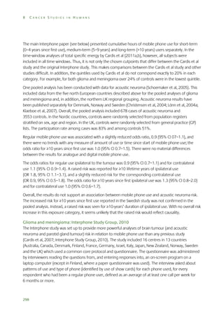 8

CANCER STUDIES IN HUMANS

The main Interphone paper (see below) presented cumulative hours of mobile phone use for short-term
(0–4 years since first use), medium-term (5–9 years) and long-term (>10 years) users separately. In the
time-window analyses of total specific energy by Cardis et al (2011a,b), however, all subjects were
included in all time windows. Thus, it is not only the chosen cutpoints that differ between the Cardis et al
study and the original Interphone study. This makes comparisons between the Cardis et al study and other
studies difficult. In addition, the quintiles used by Cardis et al do not correspond exactly to 20% in each
category. For example, for both glioma and meningioma over 24% of controls were in the lowest quintile.
One pooled analysis has been conducted with data for acoustic neuroma (Schoemaker et al, 2005). This
included data from the five north European countries described above for the pooled analyses of glioma
and meningioma and, in addition, the northern UK regional grouping. Acoustic neuroma results have
been published separately for Denmark, Norway and Sweden (Christensen et al, 2004; Lönn et al, 2004a;
Klaeboe et al, 2007). Overall, the pooled analysis included 678 cases of acoustic neuroma and
3553 controls. In the Nordic countries, controls were randomly selected from population registers
stratified on sex, age and region. In the UK, controls were randomly selected from general practice (GP)
lists. The participation rate among cases was 83% and among controls 51%.
Regular mobile phone use was associated with a slightly reduced odds ratio, 0.9 (95% CI 07–1.1), and
there were no trends with any measure of amount of use or time since start of mobile phone use; the
odds ratio for ≥10 years since first use was 1.0 (95% CI 0.7–1.5). There were no material differences
between the results for analogue and digital mobile phone use.
The odds ratios for regular use ipsilateral to the tumour was 0.9 (95% CI 0.7–1.1) and for contralateral
use 1.1 (95% CI 0.9–1.4). A raised risk was reported for ≥10 lifetime years of ipsilateral use
(OR 1.8, 95% CI 1.1–3.1), and a slightly reduced risk for the corresponding contralateral use
(OR 0.9, 95% CI 0.5–1.8). The odds ratio for ≥10 years since first ipsilateral use was 1.3 (95% CI 0.8–2.0)
and for contralateral use 1.0 (95% CI 0.6–1.7).
Overall, the results do not support an association between mobile phone use and acoustic neuroma risk.
The increased risk for ≥10 years since first use reported in the Swedish study was not confirmed in the
pooled analysis. Instead, a raised risk was seen for ≥10-years’ duration of ipsilateral use. With no overall risk
increase in this exposure category, it seems unlikely that the raised risk would reflect causality.
Glioma and meningioma: Interphone Study Group, 2010
The Interphone study was set up to provide more powerful analyses of brain tumour (and acoustic
neuroma and parotid gland tumour) risk in relation to mobile phone use than any previous study
(Cardis et al, 2007; Interphone Study Group, 2010). The study included 16 centres in 13 countries
(Australia, Canada, Denmark, Finland, France, Germany, Israel, Italy, Japan, New Zealand, Norway, Sweden
and the UK) which used a common core protocol and questionnaire. The questionnaire was administered
by interviewers reading the questions from, and entering responses into, an on-screen program on a
laptop computer (except in Finland, where a paper questionnaire was used). The interview asked about
patterns of use and type of phone (identified by use of show cards) for each phone used, for every
respondent who had been a regular phone user, defined as an average of at least one call per week for
6 months or more.

298

 