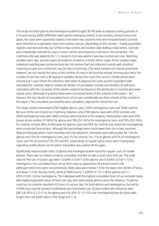 MOBILE PHONES

The study recruited glioma and meningioma patients aged 30–59 years at diagnosis during periods of
2–4 years during 2000–2004 (the exact period varying by centre). In all countries, except France and
Japan, the cases were population based; in the latter two countries they were hospital based. Controls
were selected on a population basis from various sources, depending on the country – mainly population
registers and electoral rolls, but GP lists in two centres and random digit dialling in two others. Controls
were individually matched to cases in seven centres and frequency matched in the remainder. The
matching ratio was stated to be 1:1, except in Germany where it was two controls per case. Matching
variables were age, sex and region of residence as well as, in Israel, ethnic origin. At the analysis stage,
individual matching was conducted post-hoc for centres that had collected controls with stratified
matching, to give one control per case (or two in Germany). (The total numbers of controls presented,
however, are not exactly the same as the number of cases in all countries except Germany plus twice the
number of German cases.) All exposure variables except time since first use of a mobile phone were
censored at 1 year before the reference date (date of diagnosis for cases and the equivalent date
calculated for controls). Risks in relation to ‘deciles’ of cumulative number and duration of calls were
calculated, with the cut-points of the deciles stated to be based on the distribution in controls who were
regular users. (Although in practice these were not actual tenths of the controls in the paper – for
instance, the top ‘decile’ of cumulative hours of use was considerably less than a tenth of the controls in
the paper.) The cumulative use variables were calculated, adjusted for hands-free use.
The study centres interviewed 2765 eligible glioma cases, 2425 meningioma cases and 7658 controls.
Because of the use of post-hoc matching, however, only 2708 glioma cases with 2972 controls, and
2409 meningioma cases with 2662 controls, were included in the analyses. Participation rates were 65%
(range across centres 37–92%) for glioma and 78% (57–92%) for meningioma cases, and 53% (35–74%)
for controls. In total, 94% of interviews for glioma cases and 95% for controls (not stated for meningioma)
were conducted face-to-face, although the percentages were much lower than this in two countries
(Italy and Norway) where most interviews were by telephone. Interviews were with proxies for 13% for
glioma and <2% for meningioma cases, and 1% for controls. For 11% of glioma and 5% of meningioma
cases, and 5% of controls (17%, 9% and 8%, respectively, of regular users), there were missing data
regarding mobile phone use for which imputation was used to fill the gaps.
Significantly reduced odds ratios of glioma and meningioma were found for regular users of mobile
phones. There was no relation of risk to cumulative number of calls or years since first use. The odds
ratio for first use ≥10 years ago were 1.0 (95% CI 0.8–1.3) for glioma and 0.8 (95% CI 0.6–1.1) for
meningioma. For cumulative hours of use there was no appearance of a linear trend in risk
(although trend tests were not presented). Odds ratios were below 1.0 for the lower nine deciles of hours,
and above 1.0 for the top, tenth, decile (≥1640 hours): 1.4 (95% CI 1.0–1.9) for glioma and 1.1
(95% CI 0.8–1.6) for meningioma. The individuals with the highest cumulative hours of use included many
with highly implausible values of hours per day, who were largely glioma cases: for instance, 10 glioma
cases but no controls reported ≥12 hours of use per day. For both glioma and meningioma, the risk for
≥1640 hours was far greater in individuals who had started use <5 years before the reference date
(OR 3.8, 95% CI 1.2–11.4, for glioma and 4.8, 95% CI 1.5–15.4, for meningioma) than for those with
longer term use (odds ratios in the range 0.9–1.3).

299

 