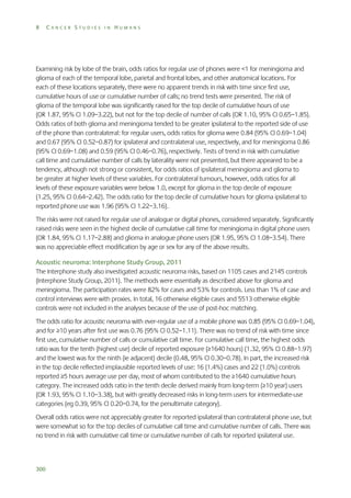 8

CANCER STUDIES IN HUMANS

Examining risk by lobe of the brain, odds ratios for regular use of phones were <1 for meningioma and
glioma of each of the temporal lobe, parietal and frontal lobes, and other anatomical locations. For
each of these locations separately, there were no apparent trends in risk with time since first use,
cumulative hours of use or cumulative number of calls; no trend tests were presented. The risk of
glioma of the temporal lobe was significantly raised for the top decile of cumulative hours of use
(OR 1.87, 95% CI 1.09–3.22), but not for the top decile of number of calls (OR 1.10, 95% CI 0.65–1.85).
Odds ratios of both glioma and meningioma tended to be greater ipsilateral to the reported side of use
of the phone than contralateral: for regular users, odds ratios for glioma were 0.84 (95% CI 0.69–1.04)
and 0.67 (95% CI 0.52–0.87) for ipsilateral and contralateral use, respectively, and for meningioma 0.86
(95% CI 0.69–1.08) and 0.59 (95% CI 0.46–0.76), respectively. Tests of trend in risk with cumulative
call time and cumulative number of calls by laterality were not presented, but there appeared to be a
tendency, although not strong or consistent, for odds ratios of ipsilateral meningioma and glioma to
be greater at higher levels of these variables. For contralateral tumours, however, odds ratios for all
levels of these exposure variables were below 1.0, except for glioma in the top decile of exposure
(1.25, 95% CI 0.64–2.42). The odds ratio for the top decile of cumulative hours for glioma ipsilateral to
reported phone use was 1.96 (95% CI 1.22–3.16).
The risks were not raised for regular use of analogue or digital phones, considered separately. Significantly
raised risks were seen in the highest decile of cumulative call time for meningioma in digital phone users
(OR 1.84, 95% CI 1.17–2.88) and glioma in analogue phone users (OR 1.95, 95% CI 1.08–3.54). There
was no appreciable effect modification by age or sex for any of the above results.
Acoustic neuroma: Interphone Study Group, 2011
The Interphone study also investigated acoustic neuroma risks, based on 1105 cases and 2145 controls
(Interphone Study Group, 2011). The methods were essentially as described above for glioma and
meningioma. The participation rates were 82% for cases and 53% for controls. Less than 1% of case and
control interviews were with proxies. In total, 16 otherwise eligible cases and 5513 otherwise eligible
controls were not included in the analyses because of the use of post-hoc matching.
The odds ratio for acoustic neuroma with ever-regular use of a mobile phone was 0.85 (95% CI 0.69–1.04),
and for ≥10 years after first use was 0.76 (95% CI 0.52–1.11). There was no trend of risk with time since
first use, cumulative number of calls or cumulative call time. For cumulative call time, the highest odds
ratio was for the tenth (highest use) decile of reported exposure (≥1640 hours) (1.32, 95% CI 0.88–1.97)
and the lowest was for the ninth (ie adjacent) decile (0.48, 95% CI 0.30–0.78). In part, the increased risk
in the top decile reflected implausible reported levels of use: 16 (1.4%) cases and 22 (1.0%) controls
reported ≥5 hours average use per day, most of whom contributed to the ≥1640 cumulative hours
category. The increased odds ratio in the tenth decile derived mainly from long-term (≥10 year) users
(OR 1.93, 95% CI 1.10–3.38), but with greatly decreased risks in long-term users for intermediate-use
categories (eg 0.39, 95% CI 0.20–0.74, for the penultimate category).
Overall odds ratios were not appreciably greater for reported ipsilateral than contralateral phone use, but
were somewhat so for the top deciles of cumulative call time and cumulative number of calls. There was
no trend in risk with cumulative call time or cumulative number of calls for reported ipsilateral use.

300

 