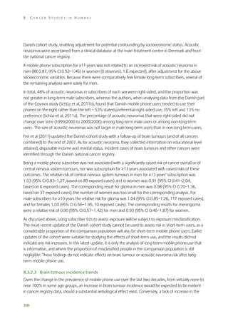 8

CANCER STUDIES IN HUMANS

Danish cohort study, enabling adjustment for potential confounding by socioeconomic status. Acoustic
neuromas were ascertained from a clinical database at the main treatment centre in Denmark and from
the national cancer registry.
A mobile phone subscription for ≥11 years was not related to an increased risk of acoustic neuroma in
men (RR 0.87, 95% CI 0.52–1.46) or women (0 observed, 1.6 expected), after adjustment for the above
socioeconomic variables. Because there were comparatively few female long-term subscribers, several of
the remaining analyses were solely for men.
In total, 48% of acoustic neuromas in subscribers of each sex were right-sided, and the proportion was
not greater in long-term male subscribers, whereas the authors, when analysing data from the Danish part
of the Cosmos study (Schüz et al, 2011b), found that Danish mobile phone users tended to use their
phones on the right rather than the left – 53% stated preferential right-sided use, 35% left and 13% no
preference (Schüz et al, 2011a). The percentage of acoustic neuromas that were right-sided did not
change over time (1999/2000 to 2005/2006) among long-term male users or among non-long-term
users. The size of acoustic neuromas was not larger in male long-term users than in non-long-term users.
Frei et al (2011) updated the Danish cohort study with a follow-up of brain tumours (and of all cancers
combined) to the end of 2007. As for acoustic neuroma, they collected information on educational level
attained, disposable income and marital status. Incident cases of brain tumours and other cancers were
identified through the Danish national cancer registry.
Being a mobile phone subscriber was not associated with a significantly raised risk of cancer overall or of
central nervous system tumours, nor was subscription for ≥13 years associated with raised risks of these
outcomes. The relative risk of central nervous system tumours in men for ≥13 years’ subscription was
1.03 (95% CI 0.83–1.27, based on 89 exposed cases) and in women was 0.91 (95% CI 0.41–2.04,
based on 6 exposed cases). The corresponding result for glioma in men was 0.98 (95% CI 0.70–1.36,
based on 37 exposed cases); the number of women was too small for the corresponding analysis. For
male subscribers for ≥10 years the relative risk for glioma was 1.04 (95% CI 0.85–1.26, 117 exposed cases),
and for females 1.04 (95% CI 0.56–1.95, 10 exposed cases). The corresponding results for meningioma
were a relative risk of 0.90 (95% CI 0.57–1.42) for men and 0.93 (95% CI 0.46–1.87) for women.
As discussed above, using subscriber lists to assess exposure will be subject to exposure misclassification.
The most recent update of the Danish cohort study cannot be used to assess risk in short-term users, as a
considerable proportion of the comparison population will also be short-term mobile phone users. Earlier
updates of the cohort were suitable for studying the effects of short-term use, and the results did not
indicate any risk increases. In this latest update, it is only the analysis of long-term mobile phone use that
is informative, and where the proportion of misclassified people in the comparision population is still
negligible. These findings do not indicate effects on brain tumour or acoustic neuroma risk after longterm mobile phone use.
8.3.2.3 Brain tumour incidence trends
Given the change in the prevalence of mobile phone use over the last two decades, from virtually none to
near 100% in some age groups, an increase in brain tumour incidence would be expected to be evident
in cancer registry data, should a substantial aetiological effect exist. Conversely, a lack of increase in the
306

 