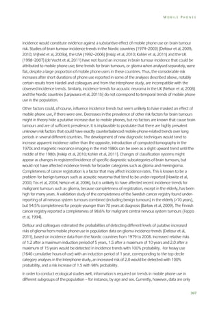 MOBILE PHONES

incidence would constitute evidence against a substantive effect of mobile phone use on brain tumour
risk. Studies of brain tumour incidence trends in the Nordic countries (1974–2003) (Deltour et al, 2009,
2010; Vrijheid et al, 2009a), the USA (1992–2006) (Inskip et al, 2010; Kohler et al, 2011) and the UK
(1998–2007) (de Vocht et al, 2011) have not found an increase in brain tumour incidence that could be
attributed to mobile phone use; time trends for brain tumours, or glioma when analysed separately, were
flat, despite a large proportion of mobile phone users in these countries. Thus, the considerable risk
increases after short durations of phone use reported in some of the analyses described above, notably
certain results from Hardell and colleagues and from the Interphone study, are incompatible with the
observed incidence trends. Similarly, incidence trends for acoustic neuroma in the UK (Nelson et al, 2006)
and the Nordic countries (Larjavaara et al, 2011b) do not correspond to temporal trends of mobile phone
use in the population.
Other factors could, of course, influence incidence trends but seem unlikely to have masked an effect of
mobile phone use, if there were one. Decreases in the prevalence of other risk factors for brain tumours
might in theory hide a putative increase due to mobile phones, but no factors are known that cause brain
tumours and are of sufficient prevalence. It is implausible to postulate that there are highly prevalent
unknown risk factors that could have exactly counterbalanced mobile-phone-related trends over long
periods in several different countries. The development of new diagnostic techniques would tend to
increase apparent incidence rather than the opposite. Introduction of computed tomography in the
1970s and magnetic resonance imaging in the mid-1980s can be seen as a slight upward trend until the
middle of the 1980s (Inskip et al, 2010; Kohler et al, 2011). Changes of classification systems might
appear as changes in registered incidence of specific diagnostic subcategories of brain tumours, but
would not have affected incidence trends for broader categories such as glioma and meningioma.
Completeness of cancer registration is a factor that may affect incidence rates. This is known to be a
problem for benign tumours such as acoustic neuroma that tend to be under-reported (Howitz et al,
2000; Tos et al, 2004; Nelson et al, 2006), but is unlikely to have affected recent incidence trends for
malignant tumours such as glioma, because completeness of registration, except in the elderly, has been
high for many years. A validation study of the completeness of the Swedish cancer registry found underreporting of all nervous system tumours combined (including benign tumours) in the elderly (>70 years),
but 94.5% completeness for people younger than 70 years at diagnosis (Barlow et al, 2009). The Finnish
cancer registry reported a completeness of 98.6% for malignant central nervous system tumours (Teppo
et al, 1994).
Deltour and colleagues estimated the probabilities of detecting different levels of putative increased
risks of glioma from mobile phone use in population data on glioma incidence trends (Deltour et al,
2011), based on incidence data from the Nordic countries from 1979 to 2008. Increased relative risks
of 1.2 after a maximum induction period of 5 years, 1.5 after a maximum of 10 years and 2.0 after a
maximum of 15 years would be detected in incidence trends with 100% probability. For heavy use
(1640 cumulative hours of use) with an induction period of 1 year, corresponding to the top decile
category analyses in the Interphone study, an increased risk of 2.0 would be detected with 100%
probability, and a risk increase of 1.5 with 98% probability.
In order to conduct ecological studies well, information is required on trends in mobile phone use in
different subgroups of the population – for instance, by age and sex. Currently, however, data are only
307

 