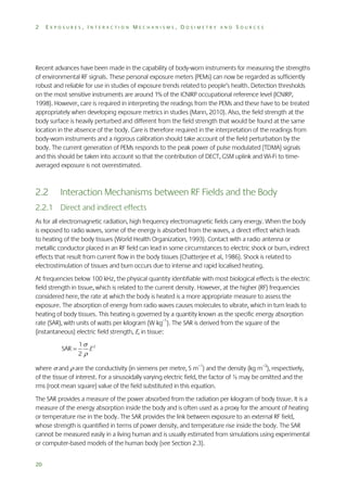 2

EXPOSURES, INTERACTION MECHANISMS, DOSIMETRY AND SOURCES

Recent advances have been made in the capability of body-worn instruments for measuring the strengths
of environmental RF signals. These personal exposure meters (PEMs) can now be regarded as sufficiently
robust and reliable for use in studies of exposure trends related to people’s health. Detection thresholds
on the most sensitive instruments are around 1% of the ICNIRP occupational reference level (ICNIRP,
1998). However, care is required in interpreting the readings from the PEMs and these have to be treated
appropriately when developing exposure metrics in studies (Mann, 2010). Also, the field strength at the
body surface is heavily perturbed and different from the field strength that would be found at the same
location in the absence of the body. Care is therefore required in the interpretation of the readings from
body-worn instruments and a rigorous calibration should take account of the field perturbation by the
body. The current generation of PEMs responds to the peak power of pulse modulated (TDMA) signals
and this should be taken into account so that the contribution of DECT, GSM uplink and Wi-Fi to timeaveraged exposure is not overestimated.

2.2

Interaction Mechanisms between RF Fields and the Body

2.2.1 Direct and indirect effects
As for all electromagnetic radiation, high frequency electromagnetic fields carry energy. When the body
is exposed to radio waves, some of the energy is absorbed from the waves, a direct effect which leads
to heating of the body tissues (World Health Organization, 1993). Contact with a radio antenna or
metallic conductor placed in an RF field can lead in some circumstances to electric shock or burn, indirect
effects that result from current flow in the body tissues (Chatterjee et al, 1986). Shock is related to
electrostimulation of tissues and burn occurs due to intense and rapid localised heating.
At frequencies below 100 kHz, the physical quantity identifiable with most biological effects is the electric
field strength in tissue, which is related to the current density. However, at the higher (RF) frequencies
considered here, the rate at which the body is heated is a more appropriate measure to assess the
exposure. The absorption of energy from radio waves causes molecules to vibrate, which in turn leads to
heating of body tissues. This heating is governed by a quantity known as the specific energy absorption
rate (SAR), with units of watts per kilogram (W kg–1). The SAR is derived from the square of the
(instantaneous) electric field strength, E, in tissue:
SAR 

1 2
E
2

where  and  are the conductivity (in siemens per metre, S m–1) and the density (kg m–3), respectively,
of the tissue of interest. For a sinusoidally varying electric field, the factor of ½ may be omitted and the
rms (root mean square) value of the field substituted in this equation.
The SAR provides a measure of the power absorbed from the radiation per kilogram of body tissue. It is a
measure of the energy absorption inside the body and is often used as a proxy for the amount of heating
or temperature rise in the body. The SAR provides the link between exposure to an external RF field,
whose strength is quantified in terms of power density, and temperature rise inside the body. The SAR
cannot be measured easily in a living human and is usually estimated from simulations using experimental
or computer-based models of the human body (see Section 2.3).
20

 