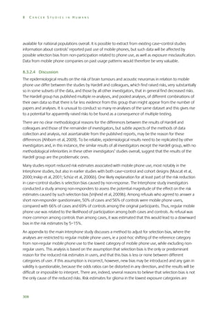 8

CANCER STUDIES IN HUMANS

available for national populations overall. It is possible to extract from existing case–control studies
information about controls’ reported past use of mobile phones, but such data will be affected by
possible selection bias from non-participation related to phone use, as well as exposure misclassification.
Data from mobile phone companies on past usage patterns would therefore be very valuable.
8.3.2.4 Discussion
The epidemiological results on the risk of brain tumours and acoustic neuromas in relation to mobile
phone use differ between the studies by Hardell and colleagues, which find raised risks, very substantially
so in some subsets of the data, and those by all other investigators, that in general find decreased risks.
The Hardell group has published multiple re-analyses, and pooled analyses, of different combinations of
their own data so that there is far less evidence from this group than might appear from the number of
papers and analyses. It is unusual to conduct so many re-analyses of the same dataset and this gives rise
to a potential for apparently raised risks to be found as a consequence of multiple testing.
There are no clear methodological reasons for the differences between the results of Hardell and
colleagues and those of the remainder of investigators, but subtle aspects of the methods of data
collection and analysis, not assertainable from the published reports, may be the reason for these
differences (Ahlbom et al, 2009). To be reliable, epidemiological results need to be replicated by other
investigators and, in this instance, the similar results of all investigators except the Hardell group, with no
methodological inferiorities in these other investigators’ studies overall, suggest that the results of the
Hardell group are the problematic ones.
Many studies report reduced risk estimates associated with mobile phone use, most notably in the
Interphone studies, but also in earlier studies with both case–control and cohort designs (Muscat et al,
2000; Inskip et al, 2001; Schüz et al, 2006b). One likely explanation for at least part of the risk reduction
in case–control studies is selection bias caused by non-response. The Interphone study investigators
conducted a study among non-responders to assess the potential magnitude of the effect on the risk
estimates caused by such selection bias (Vrijheid et al, 2009b). Among refusals who agreed to answer a
short non-responder questionnaire, 50% of cases and 56% of controls were mobile phone users,
compared with 66% of cases and 69% of controls among the original participants. Thus, regular mobile
phone use was related to the likelihood of participation among both cases and controls. As refusal was
more common among controls than among cases, it was estimated that this would lead to a downward
bias in the risk estimates by 5–15%.
An appendix to the main Interphone study discusses a method to adjust for selection bias, where the
analyses are restricted to regular mobile phone users, ie a post-hoc shifting of the reference category
from non-regular mobile phone use to the lowest category of mobile phone use, while excluding nonregular users. This analysis is based on the assumption that selection bias is the only or predominant
reason for the reduced risk estimates in users, and that this bias is less or none between different
categories of user. If this assumption is incorrect, however, new bias may be introduced and any gain in
validity is questionable, because the odds ratios can be distorted in any direction, and the results will be
difficult or impossible to interpret. There are, indeed, several reasons to believe that selection bias is not
the only cause of the reduced risks. Risk estimates for glioma in the lowest exposure categories are

308

 