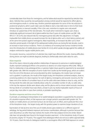 MOBILE PHONES

considerably lower than those for meningioma, and far below what would be expected by selection bias
alone. Selection bias caused by non-participation among controls would be expected to affect glioma
and meningioma results in a similar way. Another potential explanation for some of the risk reduction is
prodromal symptoms, which could make cases less likely to start a new habit close in time to their brain
tumour diagnosis, ie reversed causality. If this is the case, restriction to regular users only would
introduce an upward bias of the risk estimates. The results when restricted to regular users show a
statistically significant increased risk of glioma within less than 5 years of mobile phone use (OR 1.68,
95% CI 1.16–2.41), but reduced risks for meningioma persist also after this adjustment. It is highly
implausible that mobile phone use would increase the risk of glioma after such a short latency period, and
at the same time protect against meningioma. Most importantly, an increased risk after such a short
induction period would, in the light of the widespread mobile phone use during the last decade, result in
an increase in brain tumour incidence. There is no evidence of increasing brain tumour incidence trends
since the introduction of mobile phones (see Section 8.3.2.2), which speaks strongly against the validity of
analyses restricted to regular mobile phone users.
For acoustic neuroma, a second form of selection bias might have affected the results. Hearing difficulties
during phone use might accelerate diagnosis, leading to artefactually raised odds ratios for users.
Dose-response
One of the classic criteria to judge whether relationships of exposures to outcomes in epidemiological
studies represent aetiological effects is the presence or absence of a dose-response effect (Hill, 1965), ie
that if a relationship is truly aetiological then, in general, higher doses would be expected to be associated
with greater risks. With the exception of some results from studies by the Hardell group, which are outliers
from the rest of the literature and uncorroborated by other investigators, the studies have not shown
such a gradient. In particular, the results of the largest study, the Interphone combined analyses, show no
convincing evidence of a dose-response: for each of glioma, meningioma and acoustic neuroma, for the
lower nine of ten deciles of cumulative hours of use the odds ratios were below or close to unity, and for
the top decile the odds ratio was modestly above unity; for cumulative number of calls, no odds ratios
in the top five exposure deciles were above unity; and for glioma and to a lesser extent acoustic neuroma
the top decile of cumulative hours was driven, at least in part, by clearly implausible reports of hours of
use per day, more often in cases than controls, ie probable reporting bias.
Duration-response and time since first use
In principle, an aetiological interpretation of an epidemiological association is supported by the presence
of a duration-response effect, ie that exposure over a longer period is associated with greater risk. The
studies on mobile phone use and brain tumours do not show such an effect, and in particular this is true
of the Interphone study – the largest study, with the greatest power to examine longer durations of use.
Examination of risks by time since first use of mobile phones gives evidence on a different aspect of
aetiology, the lag period between exposure and tumour manifestation, although in practice because few
users discontinue use after they have started, the results of the two analyses tend to be similar. Raised
risks have not generally been found in the longest duration examined – in the Interphone study ≥10 years
(in practice, largely 10–14 years). This suggests that aetiological effects do not occur within approximately
10–14 years. Given the lack of a biological model for a carcinogenic effect of RF field exposure on cancer
309

 