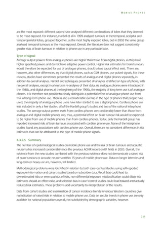 MOBILE PHONES

are the most exposed: different papers have analysed different combinations of lobes that they deemed
to be most exposed. For instance, Hardell et al in 1999 analysed tumours in the temporal, occipital and
temporoparietal lobes, grouped together, as the most highly exposed lobes, but in 2002 the same group
analysed temporal tumours as the most exposed. Overall, the literature does not suggest consistently
greater risks of brain tumours in relation to phone use in any particular lobe.
Type of signal
Average output powers from analogue phones are higher than those from digital phones, as they have
higher specified powers and do not have adaptive power control. Higher risk estimates for brain tumours
would therefore be expected for use of analogue phones, should a true causal effect exist. There are,
however, also other differences, eg that digital phones, such as GSM phones, use pulsed signals. For these
reasons, studies have sometimes presented the results of analogue and digital phones separately, in
addition to overall analyses. Hardell and colleagues presented all analyses stratified on type of phone, with
no overall analyses, except in a few later re-analyses of their data. As analogue phones were introduced in
the 1980s, and digital phones at the beginning of the 1990s, the majority of long-term use is of analogue
phones. It is therefore not possible to clearly distinguish a potential effect of analogue phone use from
that of long-term phone use. There is also a considerable overlap in the type of phones that people have
used; the majority of analogue phone users have later started to use a digital phone. Cordless phone use
was included in only a few studies: all of the Hardell group’s studies and two of the national Interphone
studies. The average output power levels from cordless phones are considerably lower than those from
analogue and digital mobile phones and, thus, a potential effect on brain tumour risk would be expected
to be higher from use of mobile phones than from cordless phones. So far, only the Hardell group has
reported increased risks of brain tumours associated with cordless phone use. None of the Interphone
studies found any associations with cordless phone use. Overall, there are no consistent differences in risk
estimates that can be attributed to the type of mobile phone signals.
8.3.2.5 Summary
The number of epidemiological studies on mobile phone use and the risk of brain tumours and acoustic
neuroma has increased considerably since the previous AGNIR report on RF fields in 2003. Overall, the
evidence from the new studies combined with the previous evidence does not demonstrate a raised risk
of brain tumours or acoustic neuroma within 15 years of mobile phone use. Data on longer latencies and
long-term or heavy use are, however, still limited.
Methodological problems were identified in relation to both case–control studies using self-reported
exposure information and cohort studies based on subscriber data. Recall bias could lead to
overestimated risks or even spurious effects, non-differential exposure misclassification could dilute risk
estimates should an effect exist, and selection bias in case–control studies could lead toward artefactually
reduced risk estimates. These problems add uncertainty to interpretation of the results.
Data from cohort studies and examination of cancer incidence trends in various Western countries give
no indication of raised risks in relation to mobile phone use. Data on secular trends in phone use are only
available for national populations overall, not subdivided by demographic variables, however.

311

 