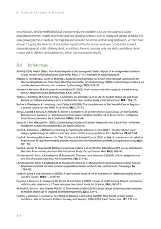 8

CANCER STUDIES IN HUMANS

In conclusion, despite methodological shortcomings, the available data do not suggest a causal
association between mobile phone use and fast-growing tumours such as malignant glioma in adults. For
slow-growing tumours such as meningioma and acoustic neuroma, and for long-term users, ie more than
around 15 years, the absence of association reported thus far is less conclusive because the current
observation period is still relatively short. In addition, there is currently only one study available on brain
tumour risk in children and adolescents, which has inconclusive results.

8.4

References

AGNIR (2003). Health Effects from Radiofrequency Electromagnetic Fields. Report of an independent Advisory
Group on Non-ionising Radiation. Doc NRPB, 14(2), 1–177. Available at www.hpa.org.uk
Ahlbom A, Feychting M, Green A, Kheifets L, Savitz DA and Swerdlow AJ; ICNIRP (International Commission for
Non-Ionizing Radiation Protection) Standing Committee on Epidemiology (2009). Epidemiologic evidence on
mobile phones and tumor risk: a review. Epidemiology, 20(5), 639–52.
Auvinen A, Hietanen M, Luukkonen R and Koskela RS (2002). Brain tumors and salivary gland cancers among
cellular telephone users. Epidemiology, 13(3), 356–9.
Aydin D, Feychting, M, Schüz, J, Tynes, T, Andersen, TV, Schmidt, LS, et al (2011). Mobile phone use and brain
tumors in children and adolescents: a multicenter case–control study. J Natl Cancer Inst, 103, 1264–76.
Barlow L, Westergren K, Holmberg L and Talback M (2009). The completeness of the Swedish Cancer Register –
a sample survey for year 1998. Acta Oncol, 48(1), 27–33.
Berg G, Spallek J, Schüz J, Schlehofer B, Böhler E, Schlaefer K, et al; Interphone Study Group, Germany (2006).
Occupational exposure to radio frequency/microwave radiation and the risk of brain tumors: Interphone
Study Group, Germany. Am J Epidemiol, 164(6), 538–48.
Boice JD Jr and McLaughlin J (2002). Epidemiologic Studies of Cellular Telephones and Cancer Risk – A Review.
Stockholm, Statens Strålskddsintitut, SSI Report 2002:16.
Cardis E, Richardson L, Deltour I, Armstrong B, Feychting M, Johansen C, et al (2007). The Interphone study:
design, epidemiological methods, and description of the study population. Eur J Epidemiol, 22, 647–64.
Cardis E, Armstrong BK, Bowman JD, Giles GG, Hours M, Krewski D, et al (2011a). Risk of brain tumours in relation
to estimated RF dose from mobile phones: results from five Interphone countries. Occup Environ Med, 68(9),
631–40.
Cardis E, Varsier N, Bowman JD, Deltour I, Figuerola J, Mann S, et al (2011b). Estimation of RF energy absorbed in
the brain from mobile phones in the Interphone Study. Occup Environ Med, 68(9), 686–93.
Christensen HC, Schüz J, Kosteljanetz M, Poulsen HS, Thomsen J and Johansen C (2004). Cellular telephone use
and risk of acoustic neuroma. Am J Epidemiol, 159, 277–83.
Christensen HC, Schüz J, Kosteljanetz M, Poulsen HS, Boice JD Jr, McLaughlin JK and Johansen C (2005). Cellular
telephones and risk for brain tumors: a population-based, incident case–control study. Neurology, 64,
1189–95.
Cooke R, Laing S and Swerdlow AJ (2010). A case–control study of risk of leukaemia in relation to mobile phone
use. Br J Cancer, 103(11), 1729–35.
Degrave E, Meeusen B, Grivegnée AR, Boniol M and Autier P (2009). Causes of death among Belgian professional
military radar operators: a 37-year retrospective cohort study. Int J Cancer, 24(4), 945–51.
de Vocht F, Burstyn I and Cherrie JW (2011). Time trends (1998–2007) in brain cancer incidence rates in relation
to mobile phone use in England. Bioelectromagnetics, 32(5), 334–9.
Deltour I, Johansen C, Auvinen A, Feychting M, Klaeboe L and Schüz J (2009). Time trends in brain tumor
incidence rates in Denmark, Finland, Norway, and Sweden, 1974–2003. J Natl Cancer Inst, 101, 1721–4.

312

 