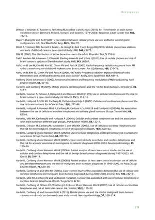 REFERENCES

Deltour I, Johansen C, Auvinen A, Feychting M, Klaeboe L and Schüz J (2010). Re: ‘Time trends in brain tumor
incidence rates in Denmark, Finland, Norway, and Sweden, 1974–2003’. Response. J Natl Cancer Inst, 102,
742–3.
Duan Y, Zhang HZ and Bu RF (2011). Correlation between cellular phone use and epithelial parotid gland
malignancies. Int J Oral Maxillofac Surg, 40(9), 966–72.
Elliott P, Toledano MB, Bennett J, Beale L, de Hoogh K, Best N and Briggs DJ (2010). Mobile phone base stations
and early childhood cancers: case–control study. BMJ, 340, c3077.
Ellis RE (1961). The distribution of active bone marrow in the adult. Phys Med Biol, 5, 255–8.
Frei P, Poulsen AH, Johansen C, Olsen JH, Steding-Jessen M and Schüz J (2011). Use of mobile phones and risk of
brain tumours: update of Danish cohort study. BMJ, 343, d6387.
Ha M, Im H, Lee M, Kim HJ, Kim BC, Gimm YM and Pack JK (2007). Radio-frequency radiation exposure from AM
radio transmitters and childhood leukemia and brain cancer. Am J Epidemiol, 166, 270–79.
Ha M, Im H, Kim BC, Gimm YM and Pack JK (2008). Re: ‘Radio-frequency radiation exposure from AM radio
transmitters and childhood leukemia and brain cancer’. Reply. Am J Epidemiol, 167, 884–5.
Hallberg O and Johansson O (2002). Melanoma incidence and frequency modulation (FM) broadcasting. Arch
Environ Health, 57, 32–40.
Hardell L and Carlberg M (2009). Mobile phones, cordless phones and the risk for brain tumours. Int J Oncol, 35,
5–17.
Hardell L, Nasman A, Pahlson A, Hallquist A and Hansson Mild K (1999). Use of cellular telephones and the risk for
brain tumours: a case–control study. Int J Oncol, 15(1), 113–16.
Hardell L, Hallquist A, Mild KH, Carlberg M, Pahlson A and Lilja A (2002). Cellular and cordless telephones and the
risk for brain tumours. Eur J Cancer Prev, 11(4), 377–86.
Hardell L, Hallquist A, Hansson Mild K, Carlberg M, Gertzen H, Schildt EB and Dahlqvist A (2004a). No association
between the use of cellular or cordless telephones and salivary gland tumours. Occup Environ Med, 61,
675–9.
Hardell L, Mild KH, Carlberg M and Hallquist A (2004b). Cellular and cordless telephone use and the association
with brain tumors in different age groups. Arch Environ Health, 59, 132–7.
Hardell L, Eriksson M, Carlberg M, Sundström C and Mild KH (2005a). Use of cellular or cordless telephones and
the risk for non-Hodgkin’s lymphoma. Int Arch Occup Environ Health, 78(8), 625–32.
Hardell L, Carlberg M and Hansson Mild K (2005b). Use of cellular telephones and brain tumour risk in urban and
rural areas. Occup Environ Med, 62, 390–94.
Hardell L, Carlberg M and Hansson Mild K (2005c). Case–control study on cellular and cordless telephones and
the risk for acoustic neuroma or meningioma in patients diagnosed 2000–2003. Neuroepidemiology, 25,
120–28.
Hardell L, Carlberg M and Hansson Mild K (2006a). Pooled analysis of two case–control studies on the use of
cellular and cordless telephones and the risk of benign brain tumours diagnosed during 1997–2003. Int J
Oncol, 28, 509–18.
Hardell L, Carlberg M and Hansson Mild K (2006b). Pooled analysis of two case–control studies on use of cellular
and cordless telephones and the risk for malignant brain tumours diagnosed in 1997–2003. Int Arch Occup
Environ Health, 79, 630–39.
Hardell L, Carlberg M, and Mild KH (2006c). Case–control study of the association between the use of cellular and
cordless telephones and malignant brain tumors diagnosed during 2000–2003. Environ Res, 100, 232–41.
Hardell L, Mild KH, Carlberg M and Soderqvist F (2006d). Tumour risk associated with use of cellular telephones or
cordless desktop telephones. World J Surg Oncol, 4, 74.
Hardell L, Carlberg M, Ohlson CG, Westberg H, Eriksson M and Hansson Mild K (2007). Use of cellular and cordless
telephones and risk of testicular cancer. Int J Androl, 30(2), 115–22.
Hardell L, Carlberg M, and Hansson Mild K (2010). Mobile phone use and the risk for malignant brain tumors:
a case–control study on deceased cases and controls. Neuroepidemiology, 35, 109–114.

313

 