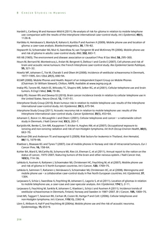 8

CANCER STUDIES IN HUMANS

Hardell L, Carlberg M and Hansson Mild K (2011). Re-analysis of risk for glioma in relation to mobile telephone
use: comparison with the results of the Interphone international case–control study. Int J Epidemiol, 40(4),
1126–8.
Hartikka H, Heinävaara S, Mantyla R, Kahara V, Kurttio P and Auvinen A (2009). Mobile phone use and location of
glioma: a case–case analysis. Bioelectromagnetics, 30, 176–82.
Hepworth SJ, Schoemaker MJ, Muir K, Swerdlow AJ, van Tongeren M and McKinney PA (2006). Mobile phone use
and risk of glioma in adults: case–control study. BMJ, 332, 883–7.
Hill AB (1965). The environment and disease: association or causation? Proc R Soc Med, 58, 295–300.
Hours M, Bernard M, Montestrucq L, Arslan M, Bergeret A, Deltour I and Cardis E (2007). Cell phones and risk of
brain and acoustic nerve tumours: the French Interphone case–control study. Rev Epidemiol Sante Publique,
55, 321–32.
Howitz MF, Johansen C, Tos M, Charabi S and Olsen JH (2000). Incidence of vestibular schwannoma in Denmark,
1977–1995. Am J Otol, 21(5), 690–94.
IEGMP (2000). Mobile Phones and Health. Report of an Independent Expert Group on Mobile Phones
(Chairman: Sir William Stewart). Chilton, NRPB. Available at www.iegmp.org.uk
Inskip PD, Tarone RE, Hatch EE, Wilcosky TC, Shapiro WR, Selker RG, et al (2001). Cellular-telephone use and brain
tumors. N Engl J Med, 344, 79–86.
Inskip PD, Hoover RN and Devesa SS (2010). Brain cancer incidence trends in relation to cellular telephone use in
the United States. Neuro Oncol, 12, 1147–51.
Interphone Study Group (2010). Brain tumour risk in relation to mobile telephone use: results of the Interphone
international case–control study. Int J Epidemiol, 39(3), 675–94.
Interphone Study Group (2011). Acoustic neuroma risk in relation to mobile telephone use: results of the
Interphone international case–control study. Cancer Epidemiol, 35(5), 453–64.
Johansen C, Boice J Jr, McLaughlin J and Olsen J (2001). Cellular telephones and cancer – a nationwide cohort
study in Denmark. J Natl Cancer Inst, 93(3), 203–7.
Karipidis KK, Benke G, Sim MR, Kauppinen T, Kricker A, Hughes AM, et al (2007). Occupational exposure to
ionizing and non-ionizing radiation and risk of non-Hodgkin lymphoma. Int Arch Occup Environ Health, 80(8),
663–70.
Kaufman DW and Anderson TE and Issaragrisil S (2009). Risk factors for leukemia in Thailand. Ann Hematol,
88(11), 1079–88.
Klaeboe L, Blaasaas KG and Tynes T (2007). Use of mobile phones in Norway and risk of intracranial tumours. Eur J
Cancer Prev, 16, 158–64.
Kohler BA, Ward E, McCarthy BJ, Schymura MJ, Ries LA, Eheman C, et al (2011). Annual report to the nation on the
status of cancer, 1975–2007, featuring tumors of the brain and other nervous system. J Natl Cancer Inst,
103(9), 714–36.
Lahkola A, Auvinen A, Raitanen J, Schoemaker MJ, Christensen HC, Feychting M, et al (2007). Mobile phone use
and risk of glioma in 5 North European countries. Int J Cancer, 120, 1769–75.
Lahkola A, Salminen T, Raitanen J, Heinävaara S, Schoemaker MJ, Christensen HC, et al (2008). Meningioma and
mobile phone use – a collaborative case–control study in five North European countries. Int J Epidemiol, 37,
1304.
Larjavaara S, Schüz J, Swerdlow A, Feychting M, Johansen C, Lagorio S, et al (2011). Location of gliomas in relation
to mobile telephone use, a case–case and case–specular analysis. Am J Epidemiol, 174(1), 2–11.
Larjavaara S, Feychting M, Sankila R, Johansen C, Klaeboe L, Schüz J and Auvinen A (2011). Incidence trends of
vestibular schwannomas in Denmark, Finland, Norway and Sweden in 1987–2007. Br J Cancer, 105, 1069–75.
Linet MS, Taggart T, Severson RK, Cerhan JR, Cozen W, Hartge P and Colt J (2006). Cellular telephones and
non-Hodgkin lymphoma. Int J Cancer, 119(10), 2382–8.
Lönn S, Ahlbom A, Hall P and Feychting M (2004a). Mobile phone use and the risk of acoustic neuroma.
Epidemiology, 15, 653–9.

314

 