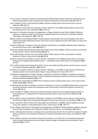 REFERENCES

Lönn S, Forssen U, Vecchia P, Ahlbom A and Feychting M (2004b). Output power levels from mobile phones in
different geographical areas; implications for exposure assessment. Occup Environ Med, 61, 769–72.
Lönn S, Ahlbom A, Hall P and Feychting M (2005). Long-term mobile phone use and brain tumor risk. Am J
Epidemiol, 161, 526–35.
Lönn S, Ahlbom A, Christensen HC, Johansen C, Schüz J, Edstrom S, et al (2006). Mobile phone use and risk of
parotid gland tumor. Am J Epidemiol, 164(7), 637–43.
Merzenich H, Schmiedel S, Bennack S, Bruggemeyer H, Philipp J, Blettner M and Schüz J (2008). Childhood
leukemia in relation to radio frequency electromagnetic fields in the vicinity of TV and radio broadcast
transmitters. Am J Epidemiol, 168, 1169–78.
Mild KH, Hardell L and Carlberg M (2007). Pooled analysis of two Swedish case–control studies on the use of
mobile and cordless telephones and the risk of brain tumours diagnosed during 1997–2003. Int J Occup Saf
Ergon, 13, 63–71.
Muscat JE, Malkin MG, Thompson S, Shore RE, Stellman SD, McRee D, et al (2000). Handheld cellular telephone
use and risk of brain cancer. JAMA, 284, 3001–7.
Nelson PD, Toledano MB, McConville J, Quinn MJ, Cooper N and Elliott P (2006). Trends in acoustic neuroma and
cellular phones: is there a link? Neurology, 66, 284–5.
Preece AW, Georgiou AG, Dunn EJ and Farrow SC (2007). Health response of two communities to military
antennae in Cyprus. Occup Environ Med, 64, 402–8.
Sadetzki S, Chetrit A, Jarus-Hakak A, Cardis E, Deutch Y, Duvdevani S, et al (2008). Cellular phone use and risk
of benign and malignant parotid gland tumors – a nationwide case–control study. Am J Epidemiol, 167(4),
457–67.
Sato Y, Akiba S, Kubo O and Yamaguchi N (2011). A case–case study of mobile phone use and acoustic neuroma
risk in Japan. Bioelectromagnetics, 32(2), 85–93.
Schlehofer B, Schlaefer K, Blettner M, Berg G, Bohler E, Hettinger I, et al (2007). Environmental risk factors for
sporadic acoustic neuroma (Interphone Study Group, Germany). Eur J Cancer, 43, 1741–7.
Schmiedel S, Bruggemeyer H, Philipp J, Wendler J, Merzenich H and Schuz J (2009). An evaluation of exposure
metrics in an epidemiologic study on radio and television broadcast transmitters and the risk of childhood
leukemia. Bioelectromagnetics, 30, 81–91.
Schoemaker MJ and Swerdlow AJ (2009). Risk of pituitary tumors in cellular phone users: a case–control study.
Epidemiology, 20(3), 348–54.
Schoemaker MJ, Swerdlow AJ, Ahlbom A, Auvinen A, Blaasaas KG, Cardis E, et al (2005). Mobile phone use and risk
of acoustic neuroma: results of the Interphone case–control study in five North European countries. Br J
Cancer, 93, 842–8.
Schüz J and Mann S (2000). A discussion of potential exposure metrics for use in epidemiological studies on
human exposure to radiowaves from mobile phone base stations. J Expo Anal Environ Epidemiol, 10,
600–605.
Schüz J, Bohler E, Berg G, Schlehofer B, Hettinger I, Schlaefer K, et al (2006a). Cellular phones, cordless phones,
and the risks of glioma and meningioma (Interphone Study Group, Germany). Am J Epidemiol, 163, 512–20.
Schüz J, Jacobsen R, Olsen JH, Boice JD Jr, McLaughlin JK and Johansen C (2006b). Cellular telephone use and
cancer risk: update of a nationwide Danish cohort. J Natl Cancer Inst, 98, 1707–13.
Schüz J, Philipp J, Merzenich H, Schmiedel S and Bruggemeyer H (2008). Re: ‘Radio-frequency radiation exposure
from AM radio transmitters and childhood leukemia and brain cancer’. Am J Epidemiol, 167, 883–4.
Schüz J, Steding-Jessen M, Hansen S, Stangerup S-E, Cayé-Thomasen, Poulsen AH, et al (2011a). Long-term mobile
phone use and the risk of vestibular schwannoma: a Danish nationwide cohort study. Am J Epidemiol, 174,
416–22.
Schüz J, Elliott P, Auvinen A, Kromhout H, Poulsen AH, Johansen C, et al (2011b). An international prospective
cohort study of mobile phone users and health (Cosmos): design considerations and enrolment. Cancer
Epidemiol, 35(1), 37–43.

315

 