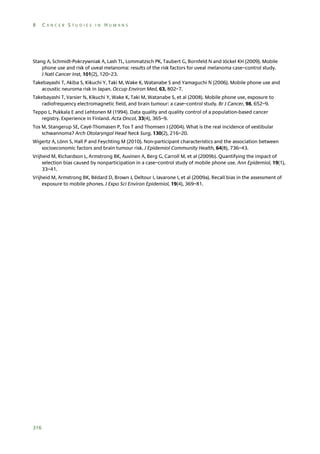 8

CANCER STUDIES IN HUMANS

Stang A, Schmidt-Pokrzywniak A, Lash TL, Lommatzsch PK, Taubert G, Bornfeld N and Jöckel KH (2009). Mobile
phone use and risk of uveal melanoma: results of the risk factors for uveal melanoma case–control study.
J Natl Cancer Inst, 101(2), 120–23.
Takebayashi T, Akiba S, Kikuchi Y, Taki M, Wake K, Watanabe S and Yamaguchi N (2006). Mobile phone use and
acoustic neuroma risk in Japan. Occup Environ Med, 63, 802–7.
Takebayashi T, Varsier N, Kikuchi Y, Wake K, Taki M, Watanabe S, et al (2008). Mobile phone use, exposure to
radiofrequency electromagnetic field, and brain tumour: a case–control study. Br J Cancer, 98, 652–9.
Teppo L, Pukkala E and Lehtonen M (1994). Data quality and quality control of a population-based cancer
registry. Experience in Finland. Acta Oncol, 33(4), 365–9.
Tos M, Stangerup SE, Cayé-Thomasen P, Tos T and Thomsen J (2004). What is the real incidence of vestibular
schwannoma? Arch Otolaryngol Head Neck Surg, 130(2), 216–20.
Wigertz A, Lönn S, Hall P and Feychting M (2010). Non-participant characteristics and the association between
socioeconomic factors and brain tumour risk. J Epidemiol Community Health, 64(8), 736–43.
Vrijheid M, Richardson L, Armstrong BK, Auvinen A, Berg G, Carroll M, et al (2009b). Quantifying the impact of
selection bias caused by nonparticipation in a case–control study of mobile phone use. Ann Epidemiol, 19(1),
33–41.
Vrijheid M, Armstrong BK, Bédard D, Brown J, Deltour I, Iavarone I, et al (2009a). Recall bias in the assessment of
exposure to mobile phones. J Expo Sci Environ Epidemiol, 19(4), 369–81.

316

 