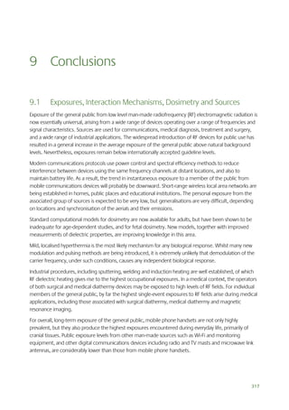 9 Conclusions
9.1

Exposures, Interaction Mechanisms, Dosimetry and Sources

Exposure of the general public from low level man-made radiofrequency (RF) electromagnetic radiation is
now essentially universal, arising from a wide range of devices operating over a range of frequencies and
signal characteristics. Sources are used for communications, medical diagnosis, treatment and surgery,
and a wide range of industrial applications. The widespread introduction of RF devices for public use has
resulted in a general increase in the average exposure of the general public above natural background
levels. Nevertheless, exposures remain below internationally accepted guideline levels.
Modern communications protocols use power control and spectral efficiency methods to reduce
interference between devices using the same frequency channels at distant locations, and also to
maintain battery life. As a result, the trend in instantaneous exposure to a member of the public from
mobile communications devices will probably be downward. Short-range wireless local area networks are
being established in homes, public places and educational institutions. The personal exposure from the
associated group of sources is expected to be very low, but generalisations are very difficult, depending
on locations and synchronisation of the aerials and their emissions.
Standard computational models for dosimetry are now available for adults, but have been shown to be
inadequate for age-dependent studies, and for fetal dosimetry. New models, together with improved
measurements of dielectric properties, are improving knowledge in this area.
Mild, localised hyperthermia is the most likely mechanism for any biological response. Whilst many new
modulation and pulsing methods are being introduced, it is extremely unlikely that demodulation of the
carrier frequency, under such conditions, causes any independent biological response.
Industrial procedures, including sputtering, welding and induction heating are well established, of which
RF dielectric heating gives rise to the highest occupational exposures. In a medical context, the operators
of both surgical and medical diathermy devices may be exposed to high levels of RF fields. For individual
members of the general public, by far the highest single-event exposures to RF fields arise during medical
applications, including those associated with surgical diathermy, medical diathermy and magnetic
resonance imaging.
For overall, long-term exposure of the general public, mobile phone handsets are not only highly
prevalent, but they also produce the highest exposures encountered during everyday life, primarily of
cranial tissues. Public exposure levels from other man-made sources such as Wi-Fi and monitoring
equipment, and other digital communications devices including radio and TV masts and microwave link
antennas, are considerably lower than those from mobile phone handsets.

317

 